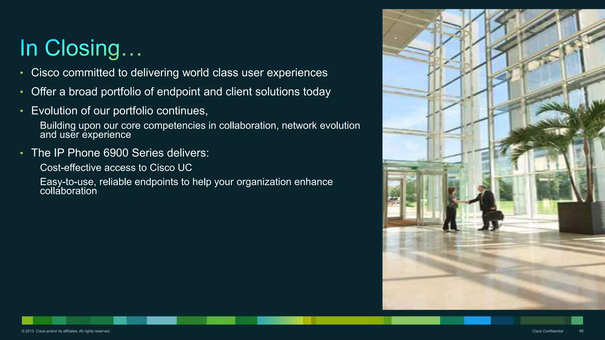 © 2013 Cisco and/or its affiliates. All rights reserved. Cisco Confidential 66
• Cisco committed to delivering world class user experiences
• Offer a broad portfolio of endpoint and client solutions today
• Evolution of our portfolio continues,
Building upon our core competencies in collaboration, network evolution
and user experience
• The IP Phone 6900 Series delivers:
Cost-effective access to Cisco UC
Easy-to-use, reliable endpoints to help your organization enhance
collaboration
 