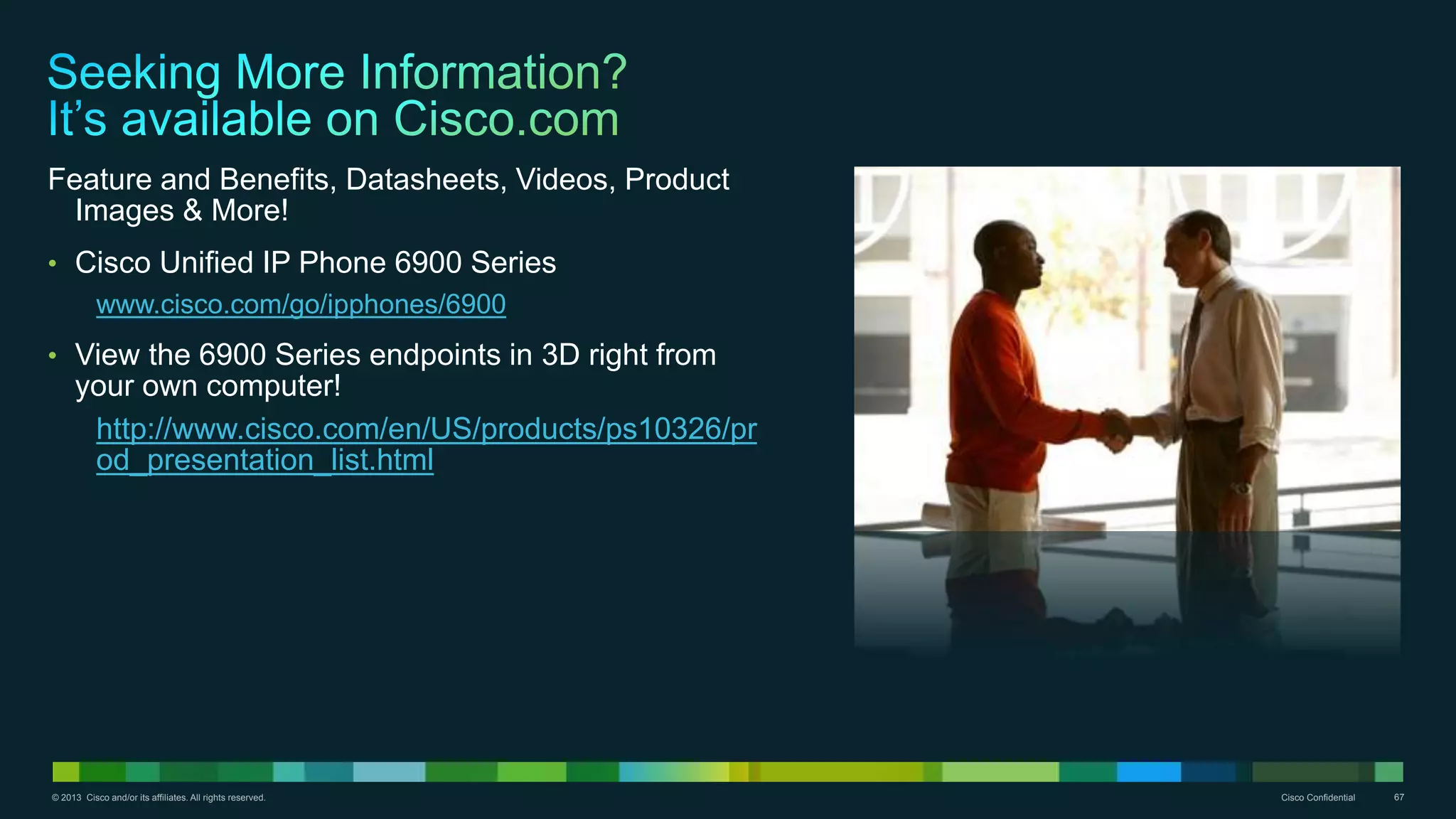 © 2013 Cisco and/or its affiliates. All rights reserved. Cisco Confidential 67
Feature and Benefits, Datasheets, Videos, Product
Images & More!
• Cisco Unified IP Phone 6900 Series
www.cisco.com/go/ipphones/6900
• View the 6900 Series endpoints in 3D right from
your own computer!
http://www.cisco.com/en/US/products/ps10326/pr
od_presentation_list.html
 