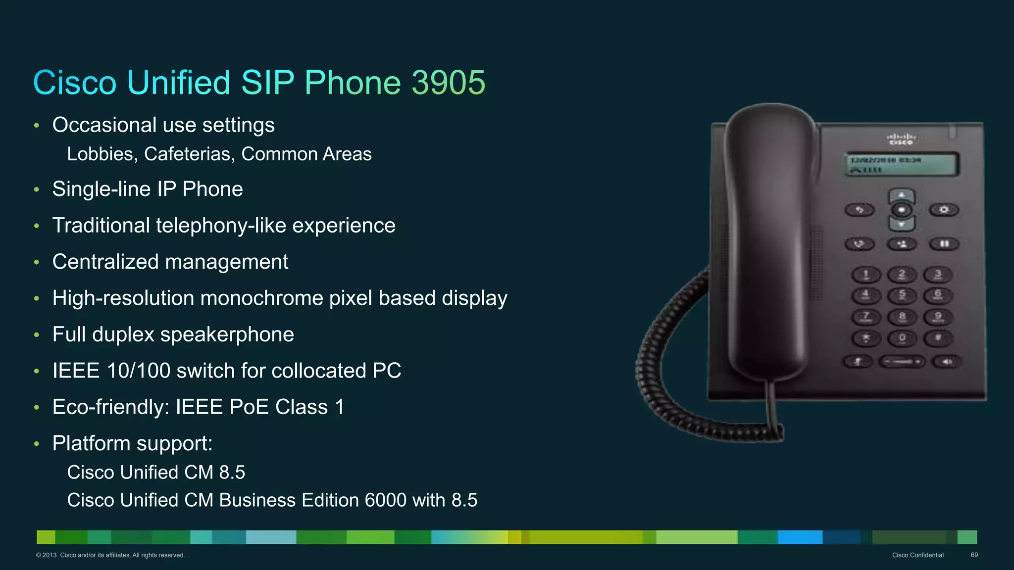 © 2013 Cisco and/or its affiliates. All rights reserved. Cisco Confidential 69
• Occasional use settings
Lobbies, Cafeterias, Common Areas
• Single-line IP Phone
• Traditional telephony-like experience
• Centralized management
• High-resolution monochrome pixel based display
• Full duplex speakerphone
• IEEE 10/100 switch for collocated PC
• Eco-friendly: IEEE PoE Class 1
• Platform support:
Cisco Unified CM 8.5
Cisco Unified CM Business Edition 6000 with 8.5
 