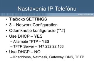 Nastavenia IP Telefónu Tlačídko SETTINGS 3 – Network Configuration Odomknutie konfigurácie ( **# ) Use DHCP – YES Alternate TFTP – YES TFTP Server –  147.232.22.163 Use DHCP – NO IP address, Netmask, Gateway, DNS, TFTP 