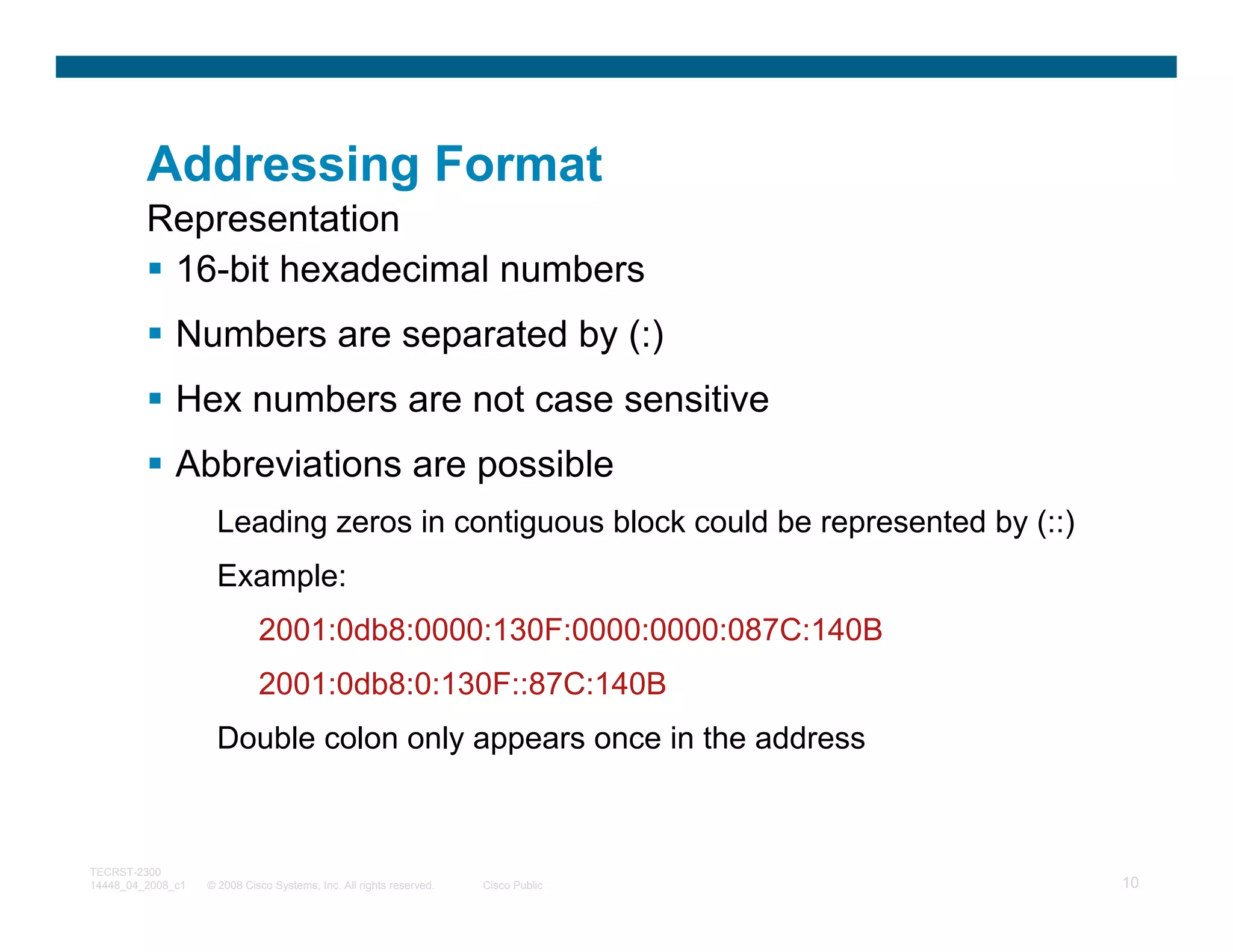 Addressing Format
         Representation
          16-bit hexadecimal numbers
              Numbers are separated by (:)
              Hex numbers are not case sensitive
              Abbreviations are possible
                     Leading zeros in contiguous block could be represented by (::)
                     Example:
                             2001:0db8:0000:130F:0000:0000:087C:140B
                             2001:0db8:0:130F::87C:140B
                     Double colon only appears once in the address



TECRST-2300
14448_04_2008_c1   © 2008 Cisco Systems, Inc. All rights reserved.   Cisco Public     10
 