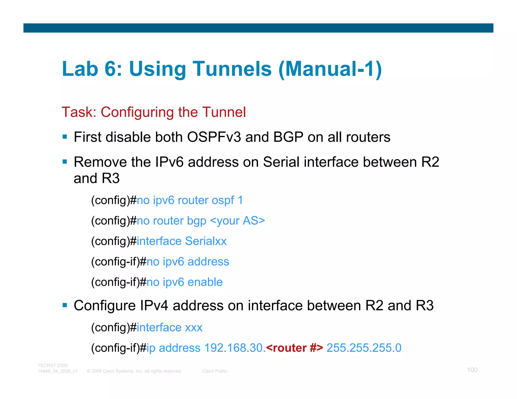 Lab 6: Using Tunnels (Manual-1)
         Task: Configuring the Tunnel
              First disable both OSPFv3 and BGP on all routers
              Remove the IPv6 address on Serial interface between R2
              and R3
                     (config)#no ipv6 router ospf 1
                     (config)#no router bgp <your AS>
                     (config)#interface Serialxx
                     (config-if)#no ipv6 address
                     (config-if)#no ipv6 enable

              Configure IPv4 address on interface between R2 and R3
                     (config)#interface xxx
                     (config-if)#ip address 192.168.30.<router #> 255.255.255.0
TECRST-2300
14448_04_2008_c1   © 2008 Cisco Systems, Inc. All rights reserved.   Cisco Public   100
 