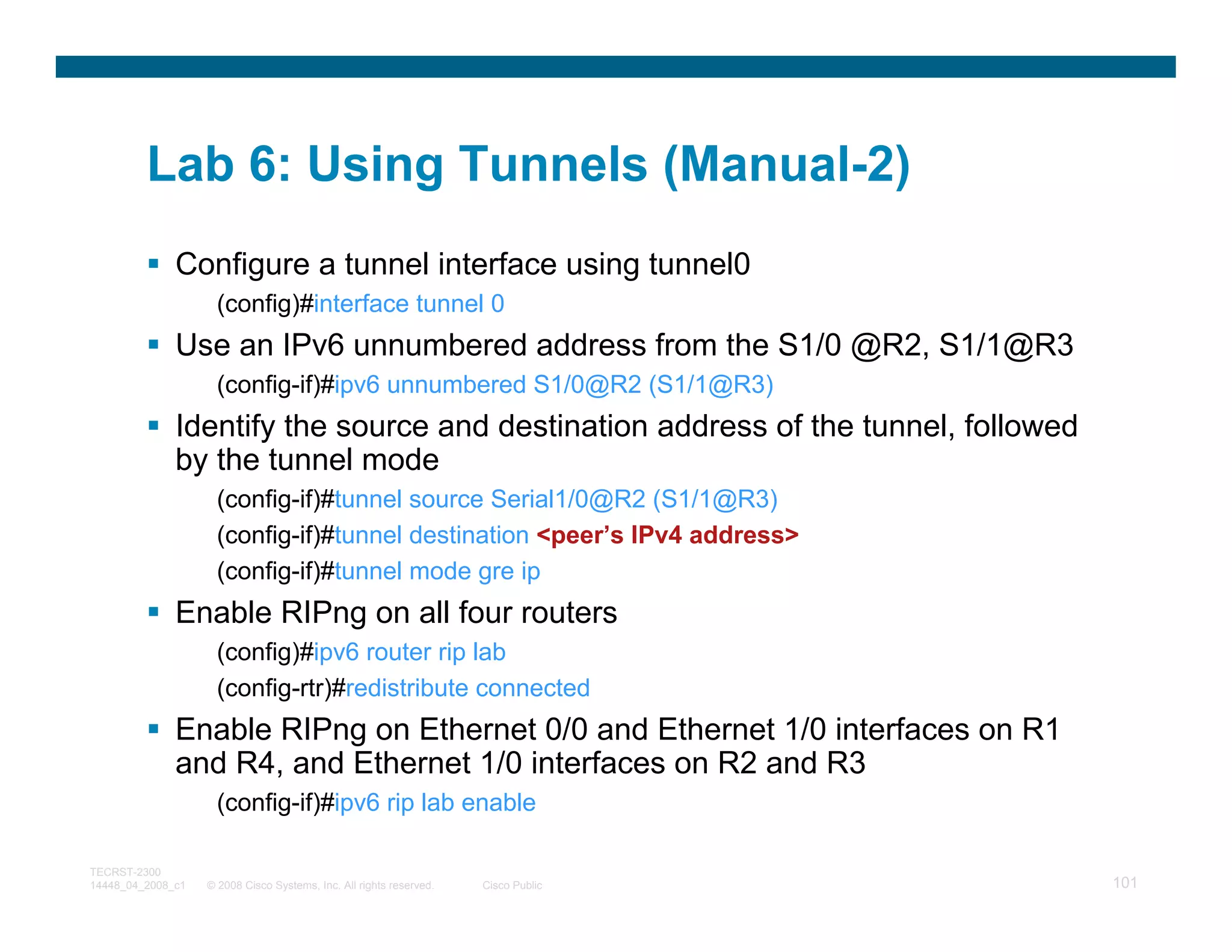Lab 6: Using Tunnels (Manual-2)
              Configure a tunnel interface using tunnel0
                     (config)#interface tunnel 0
              Use an IPv6 unnumbered address from the S1/0 @R2, S1/1@R3
                     (config-if)#ipv6 unnumbered S1/0@R2 (S1/1@R3)
              Identify the source and destination address of the tunnel, followed
              by the tunnel mode
                     (config-if)#tunnel source Serial1/0@R2 (S1/1@R3)
                     (config-if)#tunnel destination <peer’s IPv4 address>
                     (config-if)#tunnel mode gre ip
              Enable RIPng on all four routers
                     (config)#ipv6 router rip lab
                     (config-rtr)#redistribute connected
              Enable RIPng on Ethernet 0/0 and Ethernet 1/0 interfaces on R1
              and R4, and Ethernet 1/0 interfaces on R2 and R3
                     (config-if)#ipv6 rip lab enable

TECRST-2300
14448_04_2008_c1   © 2008 Cisco Systems, Inc. All rights reserved.   Cisco Public   101
 