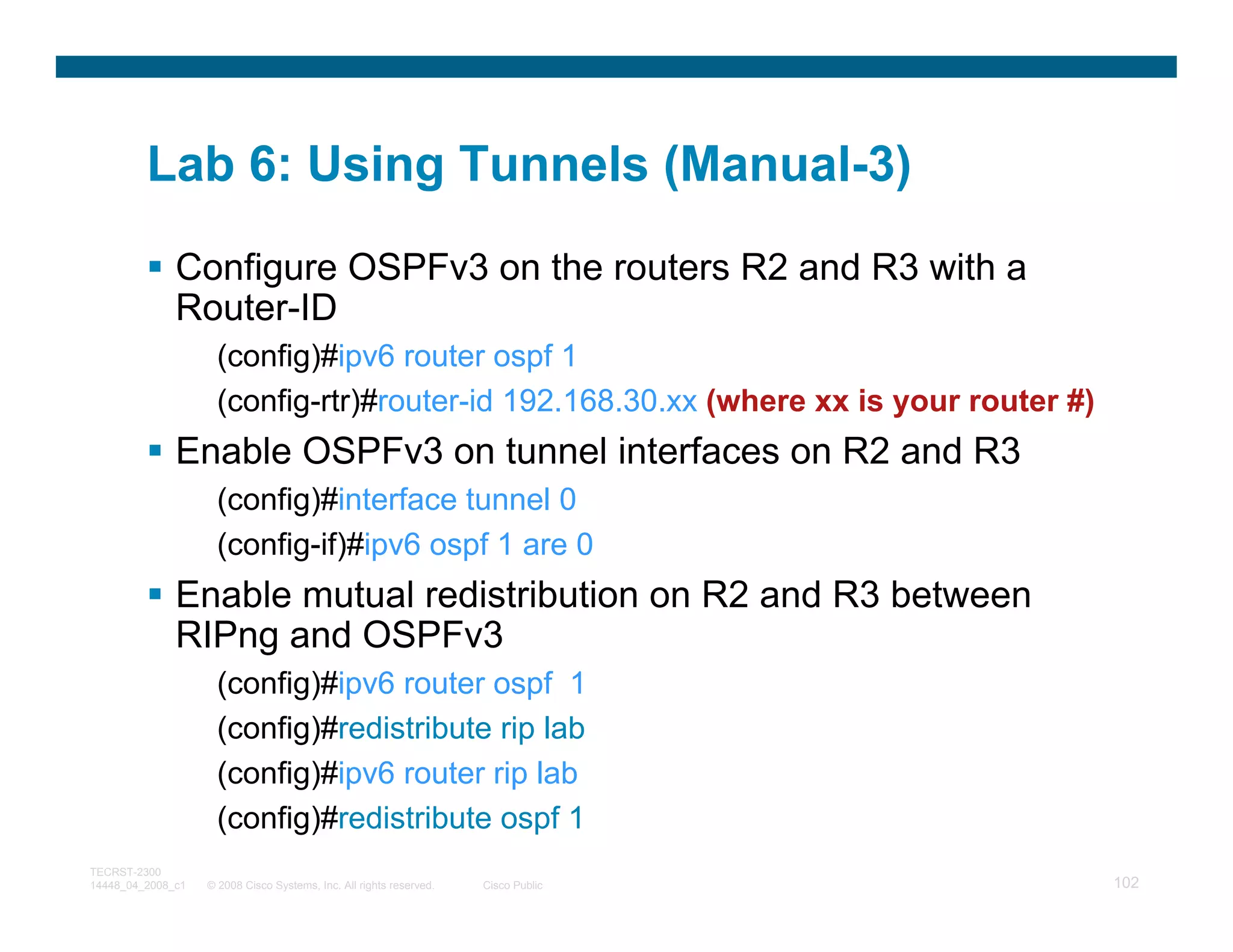 Lab 6: Using Tunnels (Manual-3)
              Configure OSPFv3 on the routers R2 and R3 with a
              Router-ID
                     (config)#ipv6 router ospf 1
                     (config-rtr)#router-id 192.168.30.xx (where xx is your router #)
              Enable OSPFv3 on tunnel interfaces on R2 and R3
                     (config)#interface tunnel 0
                     (config-if)#ipv6 ospf 1 are 0
              Enable mutual redistribution on R2 and R3 between
              RIPng and OSPFv3
                     (config)#ipv6 router ospf 1
                     (config)#redistribute rip lab
                     (config)#ipv6 router rip lab
                     (config)#redistribute ospf 1
TECRST-2300
14448_04_2008_c1   © 2008 Cisco Systems, Inc. All rights reserved.   Cisco Public       102
 