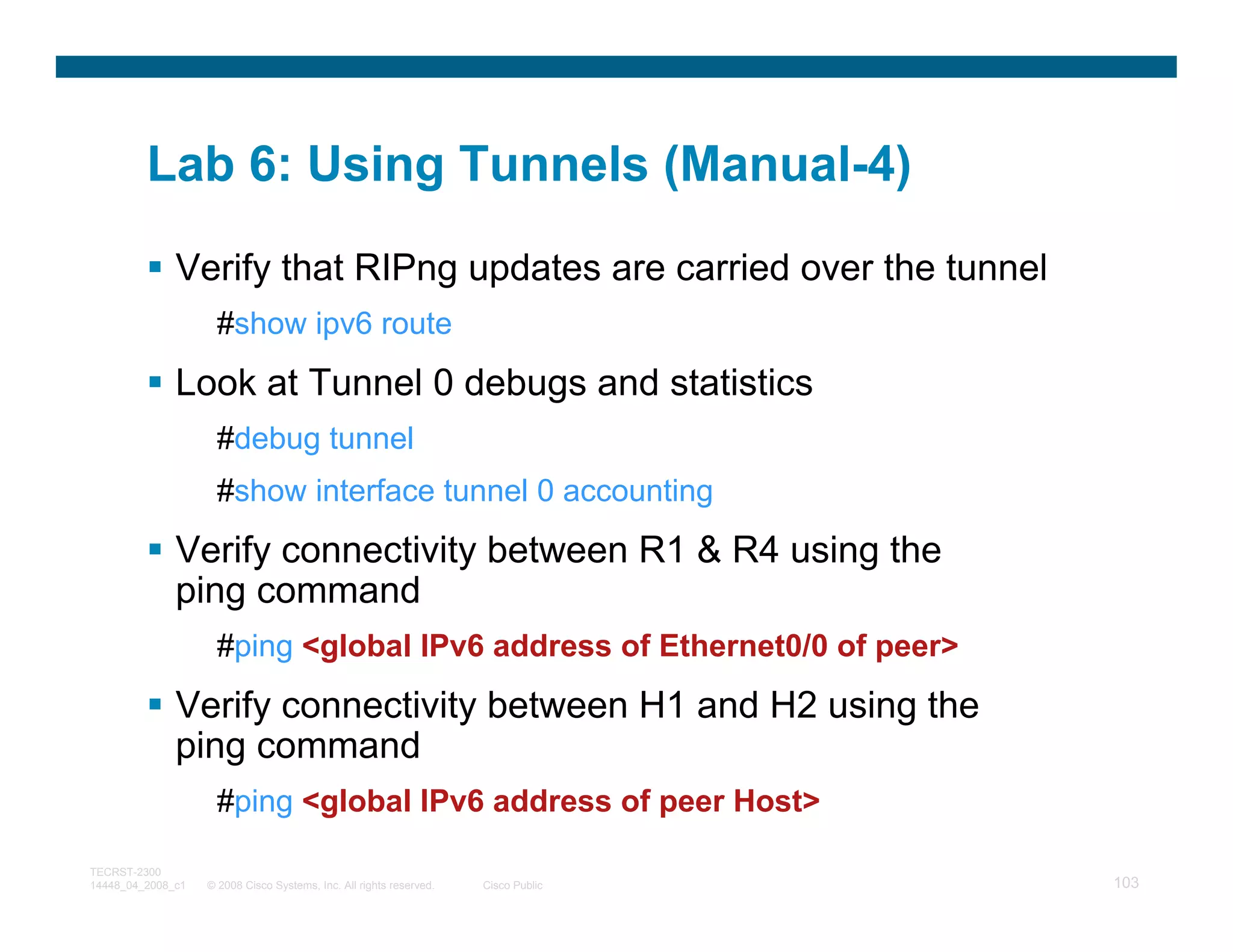 Lab 6: Using Tunnels (Manual-4)
              Verify that RIPng updates are carried over the tunnel
                     #show ipv6 route
              Look at Tunnel 0 debugs and statistics
                     #debug tunnel
                     #show interface tunnel 0 accounting
              Verify connectivity between R1 & R4 using the
              ping command
                     #ping <global IPv6 address of Ethernet0/0 of peer>
              Verify connectivity between H1 and H2 using the
              ping command
                     #ping <global IPv6 address of peer Host>

TECRST-2300
14448_04_2008_c1   © 2008 Cisco Systems, Inc. All rights reserved.   Cisco Public   103
 