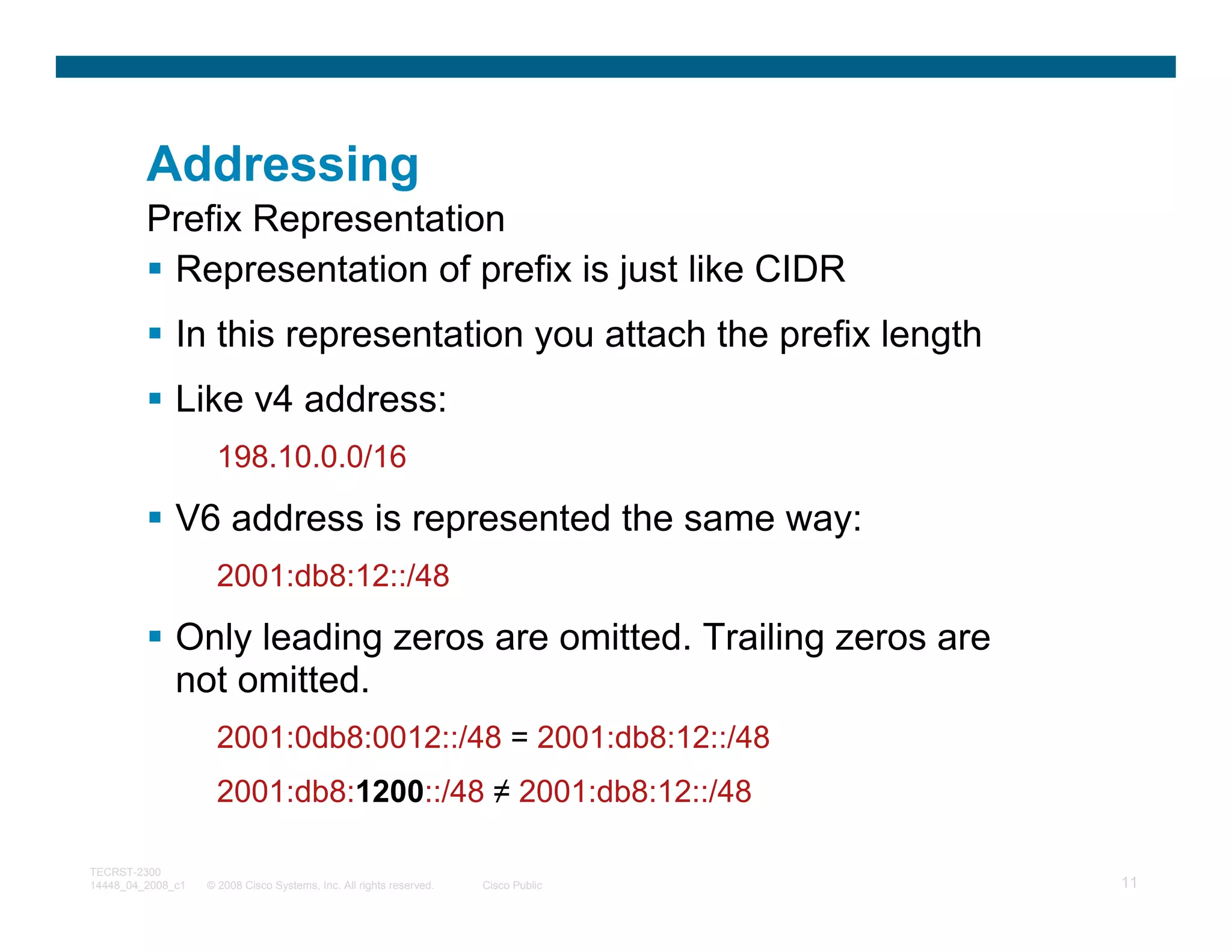 Addressing
         Prefix Representation
          Representation of prefix is just like CIDR
              In this representation you attach the prefix length
              Like v4 address:
                     198.10.0.0/16

              V6 address is represented the same way:
                     2001:db8:12::/48

              Only leading zeros are omitted. Trailing zeros are
              not omitted.
                     2001:0db8:0012::/48 = 2001:db8:12::/48
                     2001:db8:1200::/48 ≠ 2001:db8:12::/48

TECRST-2300
14448_04_2008_c1   © 2008 Cisco Systems, Inc. All rights reserved.   Cisco Public   11
 