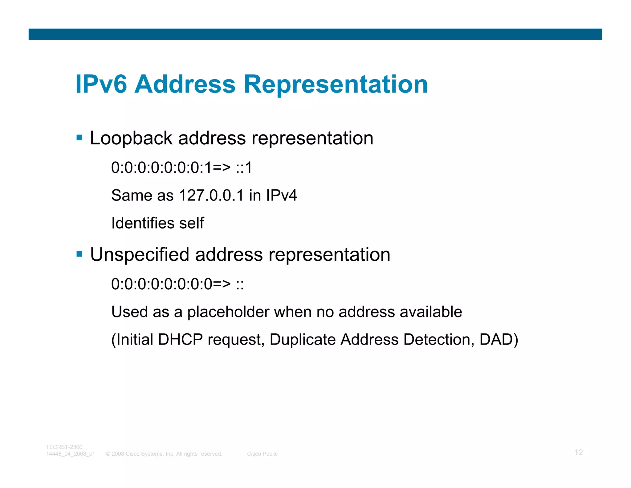 IPv6 Address Representation

              Loopback address representation
                     0:0:0:0:0:0:0:1=> ::1
                     Same as 127.0.0.1 in IPv4
                     Identifies self

              Unspecified address representation
                     0:0:0:0:0:0:0:0=> ::
                     Used as a placeholder when no address available
                     (Initial DHCP request, Duplicate Address Detection, DAD)




TECRST-2300
14448_04_2008_c1   © 2008 Cisco Systems, Inc. All rights reserved.   Cisco Public   12
 