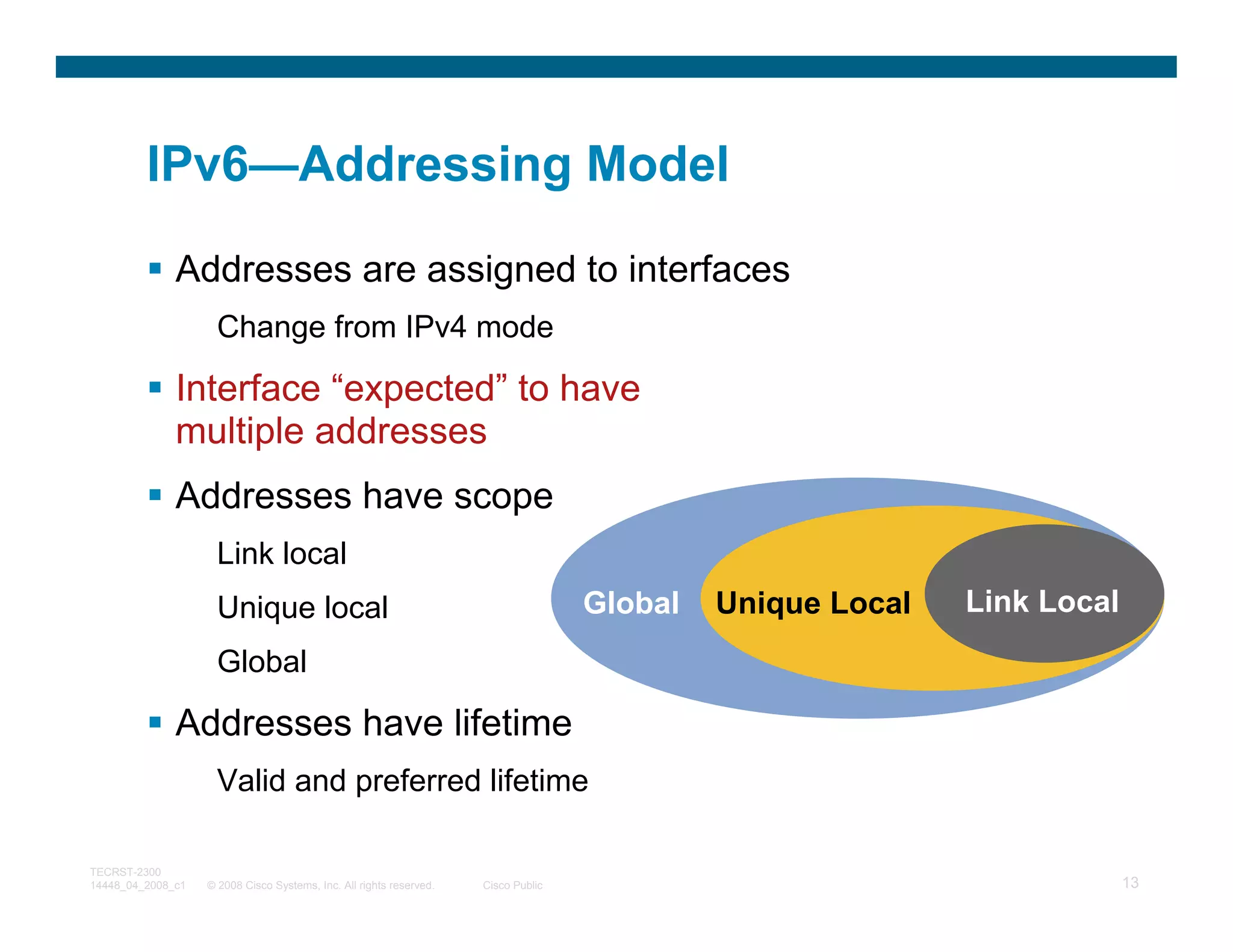 IPv6—Addressing Model

              Addresses are assigned to interfaces
                     Change from IPv4 mode

              Interface “expected” to have
              multiple addresses
              Addresses have scope
                     Link local
                     Unique local                                                   Global   Unique Local   Link Local
                     Global

              Addresses have lifetime
                     Valid and preferred lifetime

TECRST-2300
14448_04_2008_c1   © 2008 Cisco Systems, Inc. All rights reserved.   Cisco Public                                        13
 