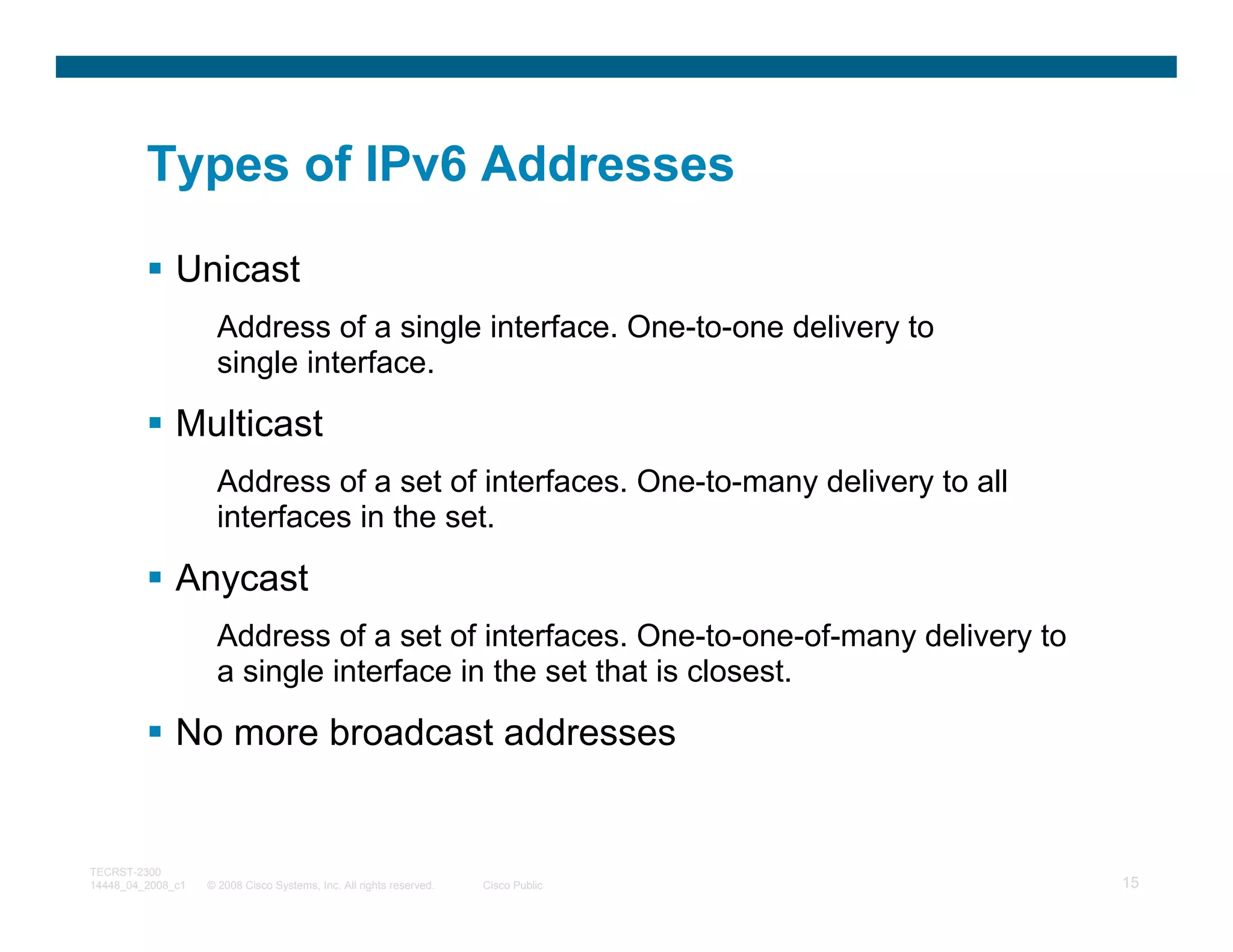 Types of IPv6 Addresses

              Unicast
                     Address of a single interface. One-to-one delivery to
                     single interface.

              Multicast
                     Address of a set of interfaces. One-to-many delivery to all
                     interfaces in the set.

              Anycast
                     Address of a set of interfaces. One-to-one-of-many delivery to
                     a single interface in the set that is closest.

              No more broadcast addresses


TECRST-2300
14448_04_2008_c1   © 2008 Cisco Systems, Inc. All rights reserved.   Cisco Public     15
 