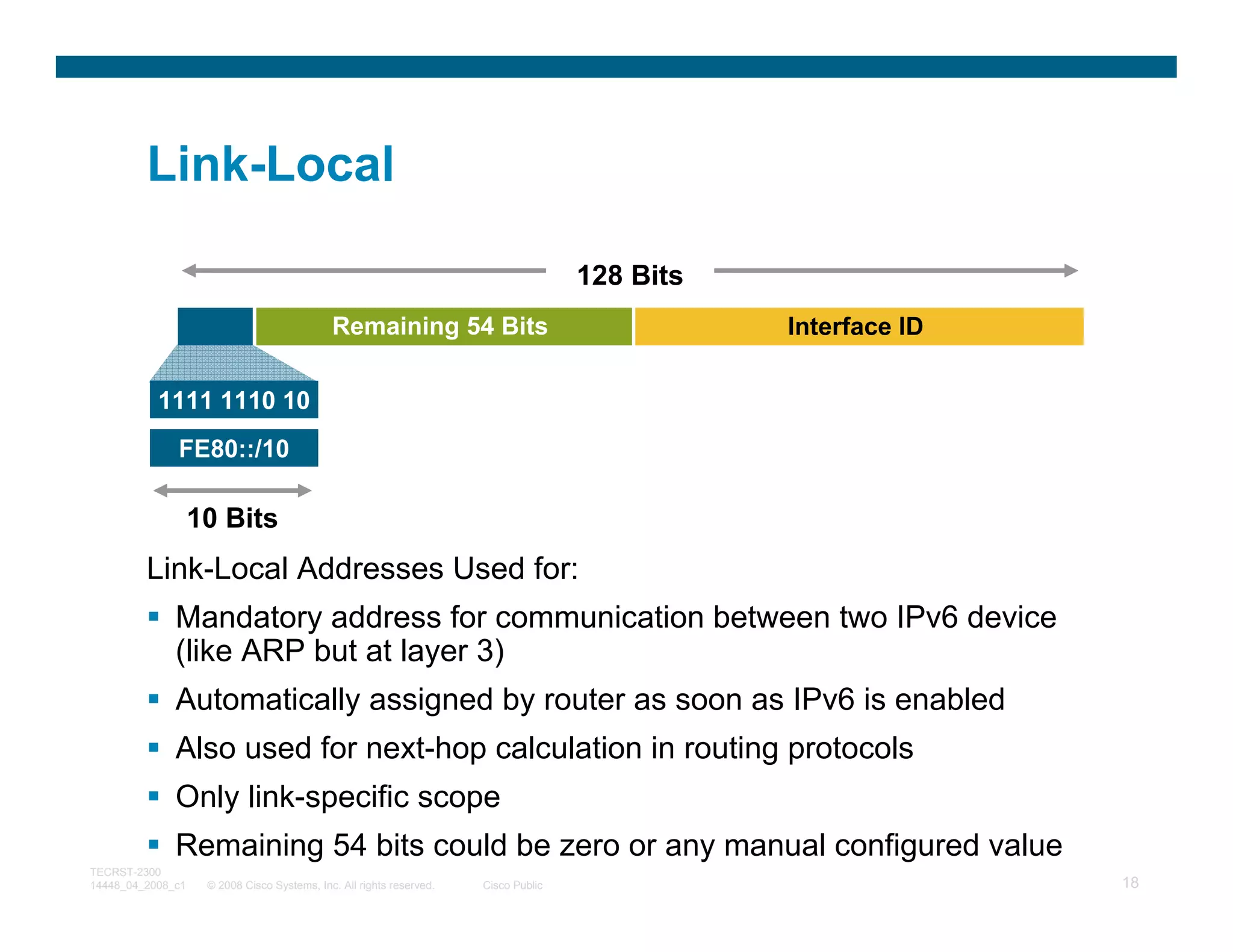 Link-Local

                                                                                     128 Bits
                                             Remaining 54 Bits                                  Interface ID

           1111 1110 10
              FE80::/10

                   10 Bits
         Link-Local Addresses Used for:
              Mandatory address for communication between two IPv6 device
              (like ARP but at layer 3)
              Automatically assigned by router as soon as IPv6 is enabled
              Also used for next-hop calculation in routing protocols
              Only link-specific scope
              Remaining 54 bits could be zero or any manual configured value
TECRST-2300
14448_04_2008_c1    © 2008 Cisco Systems, Inc. All rights reserved.   Cisco Public                             18
 