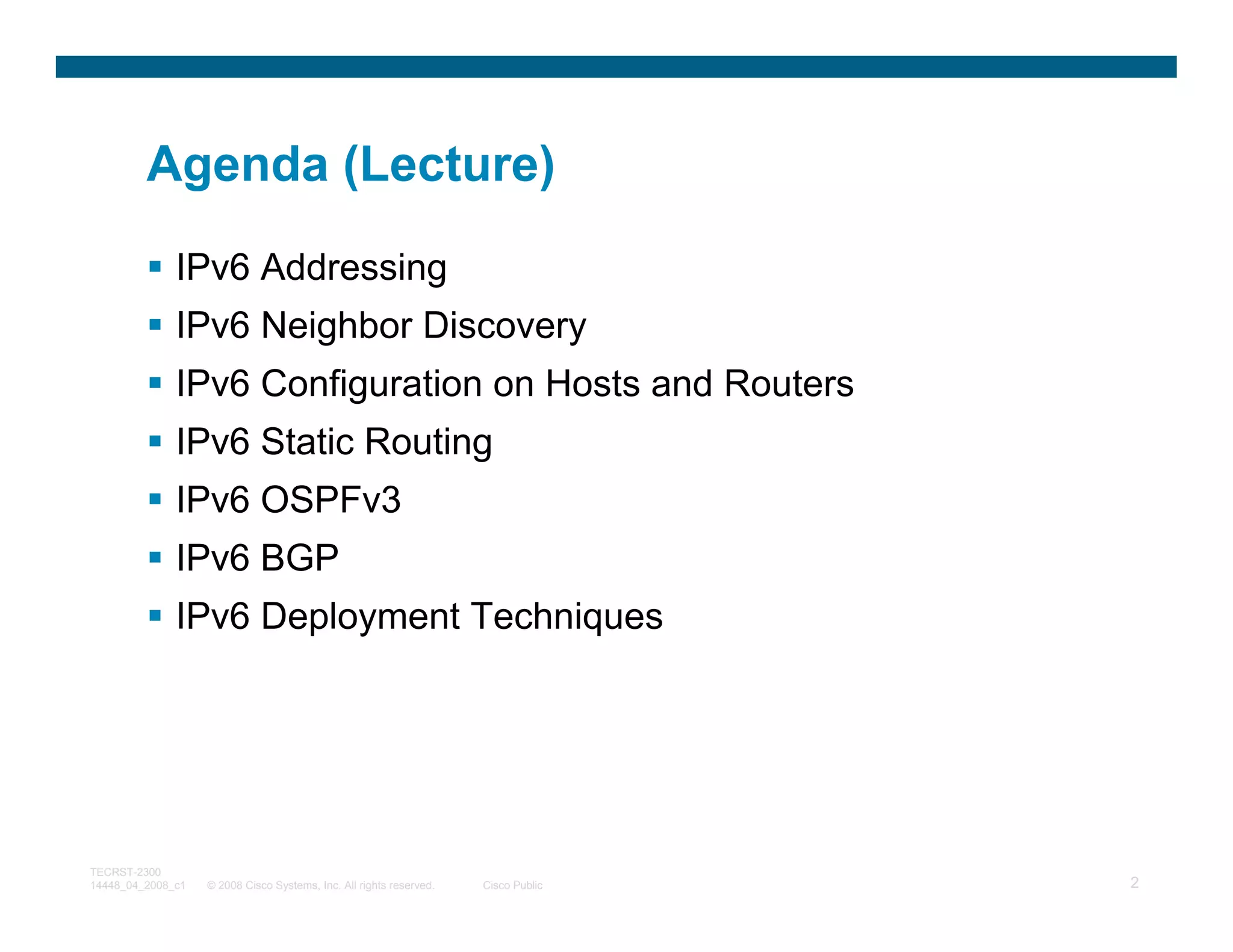 Agenda (Lecture)
              IPv6 Addressing
              IPv6 Neighbor Discovery
              IPv6 Configuration on Hosts and Routers
              IPv6 Static Routing
              IPv6 OSPFv3
              IPv6 BGP
              IPv6 Deployment Techniques




TECRST-2300
14448_04_2008_c1   © 2008 Cisco Systems, Inc. All rights reserved.   Cisco Public   2
 