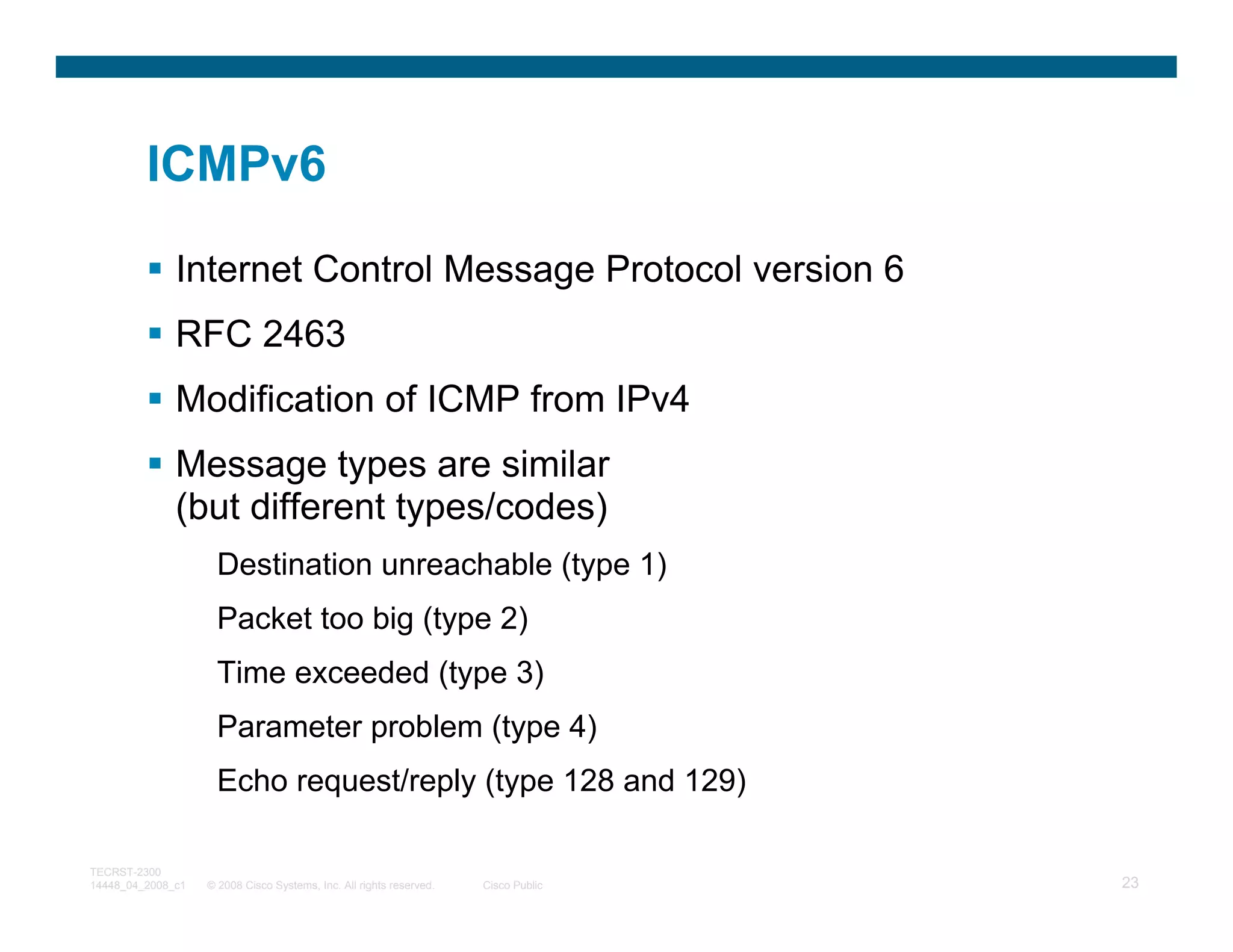 ICMPv6

              Internet Control Message Protocol version 6
              RFC 2463
              Modification of ICMP from IPv4
              Message types are similar
              (but different types/codes)
                     Destination unreachable (type 1)
                     Packet too big (type 2)
                     Time exceeded (type 3)
                     Parameter problem (type 4)
                     Echo request/reply (type 128 and 129)

TECRST-2300
14448_04_2008_c1   © 2008 Cisco Systems, Inc. All rights reserved.   Cisco Public   23
 