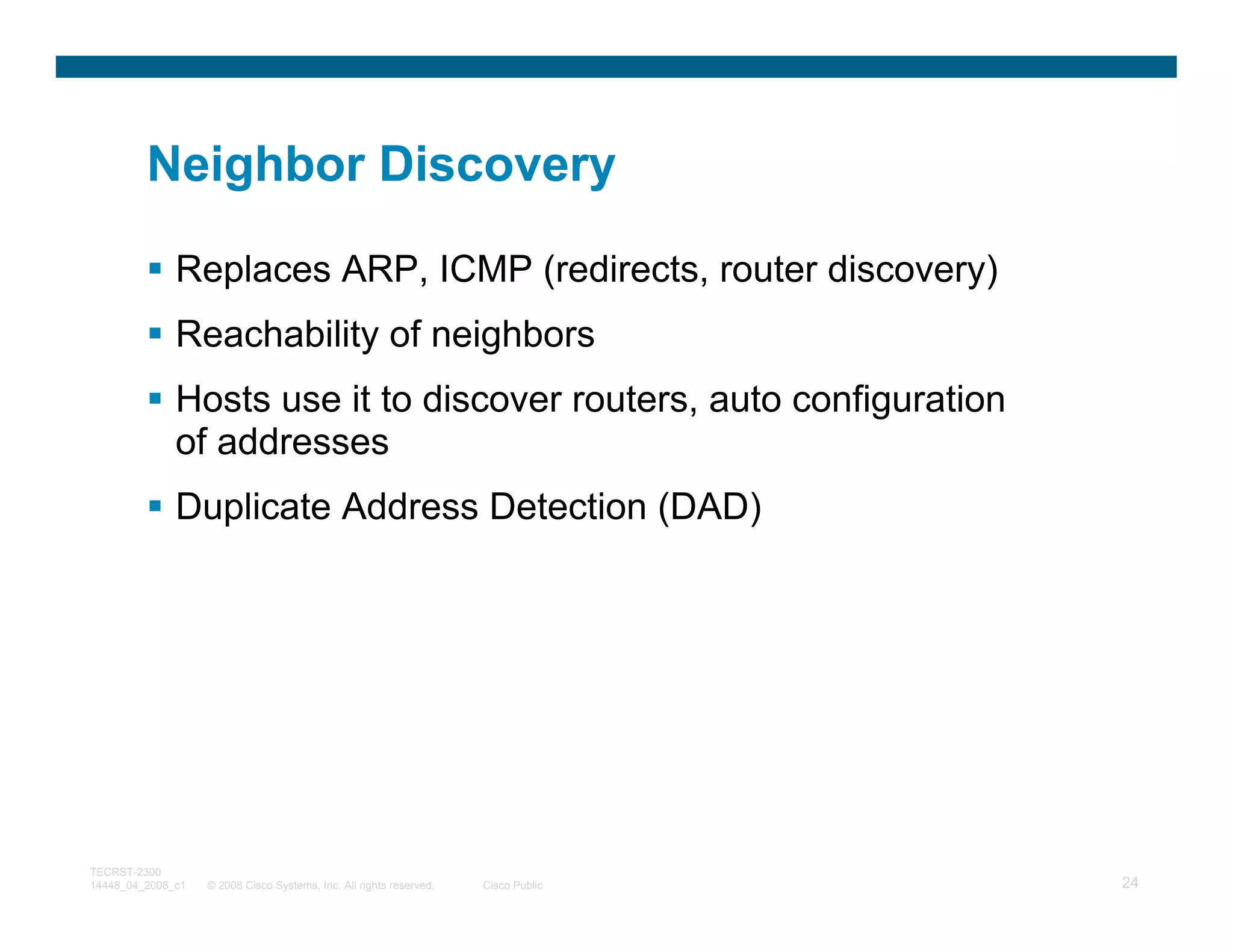 Neighbor Discovery

              Replaces ARP, ICMP (redirects, router discovery)
              Reachability of neighbors
              Hosts use it to discover routers, auto configuration
              of addresses
              Duplicate Address Detection (DAD)




TECRST-2300
14448_04_2008_c1   © 2008 Cisco Systems, Inc. All rights reserved.   Cisco Public   24
 