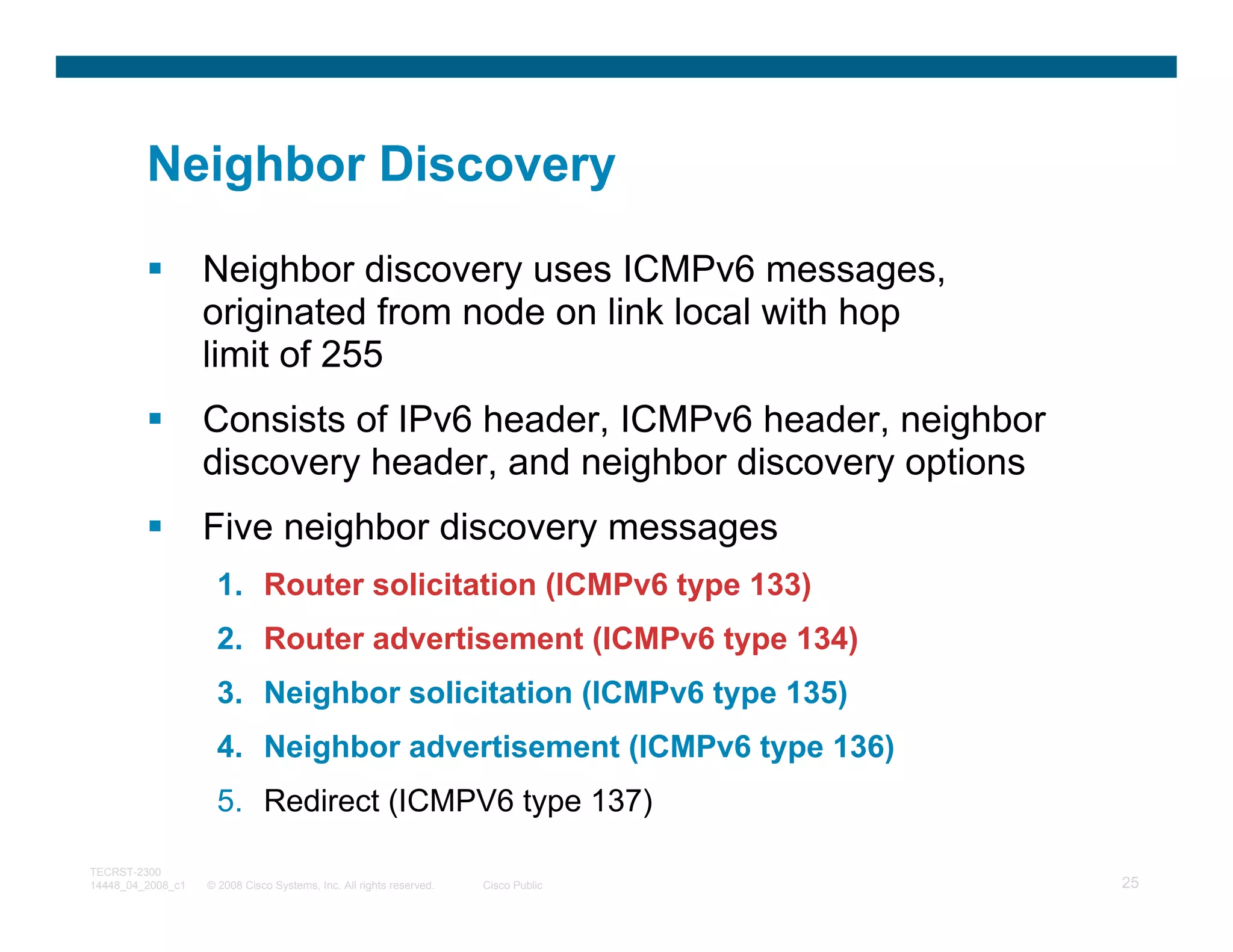 Neighbor Discovery

                   Neighbor discovery uses ICMPv6 messages,
                   originated from node on link local with hop
                   limit of 255
                   Consists of IPv6 header, ICMPv6 header, neighbor
                   discovery header, and neighbor discovery options
                   Five neighbor discovery messages
                     1. Router solicitation (ICMPv6 type 133)
                     2. Router advertisement (ICMPv6 type 134)
                     3. Neighbor solicitation (ICMPv6 type 135)
                     4. Neighbor advertisement (ICMPv6 type 136)
                     5. Redirect (ICMPV6 type 137)

TECRST-2300
14448_04_2008_c1   © 2008 Cisco Systems, Inc. All rights reserved.   Cisco Public   25
 