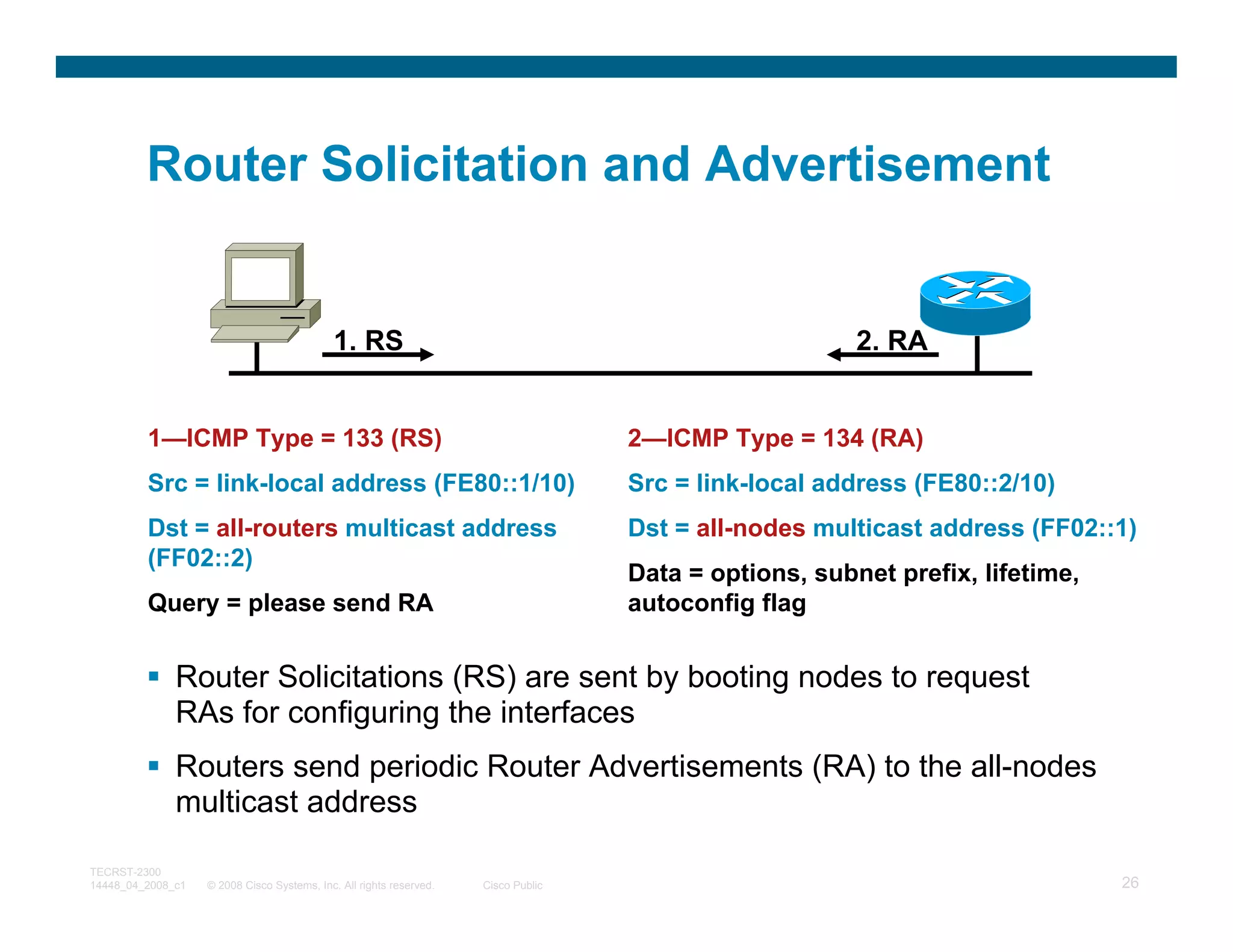 Router Solicitation and Advertisement


                                             1. RS                                                      2. RA


         1—ICMP Type = 133 (RS)                                                     2—ICMP Type = 134 (RA)
         Src = link-local address (FE80::1/10)                                      Src = link-local address (FE80::2/10)
         Dst = all-routers multicast address                                        Dst = all-nodes multicast address (FF02::1)
         (FF02::2)
                                                                                    Data = options, subnet prefix, lifetime,
         Query = please send RA                                                     autoconfig flag


              Router Solicitations (RS) are sent by booting nodes to request
              RAs for configuring the interfaces
              Routers send periodic Router Advertisements (RA) to the all-nodes
              multicast address

TECRST-2300
14448_04_2008_c1   © 2008 Cisco Systems, Inc. All rights reserved.   Cisco Public                                              26
 