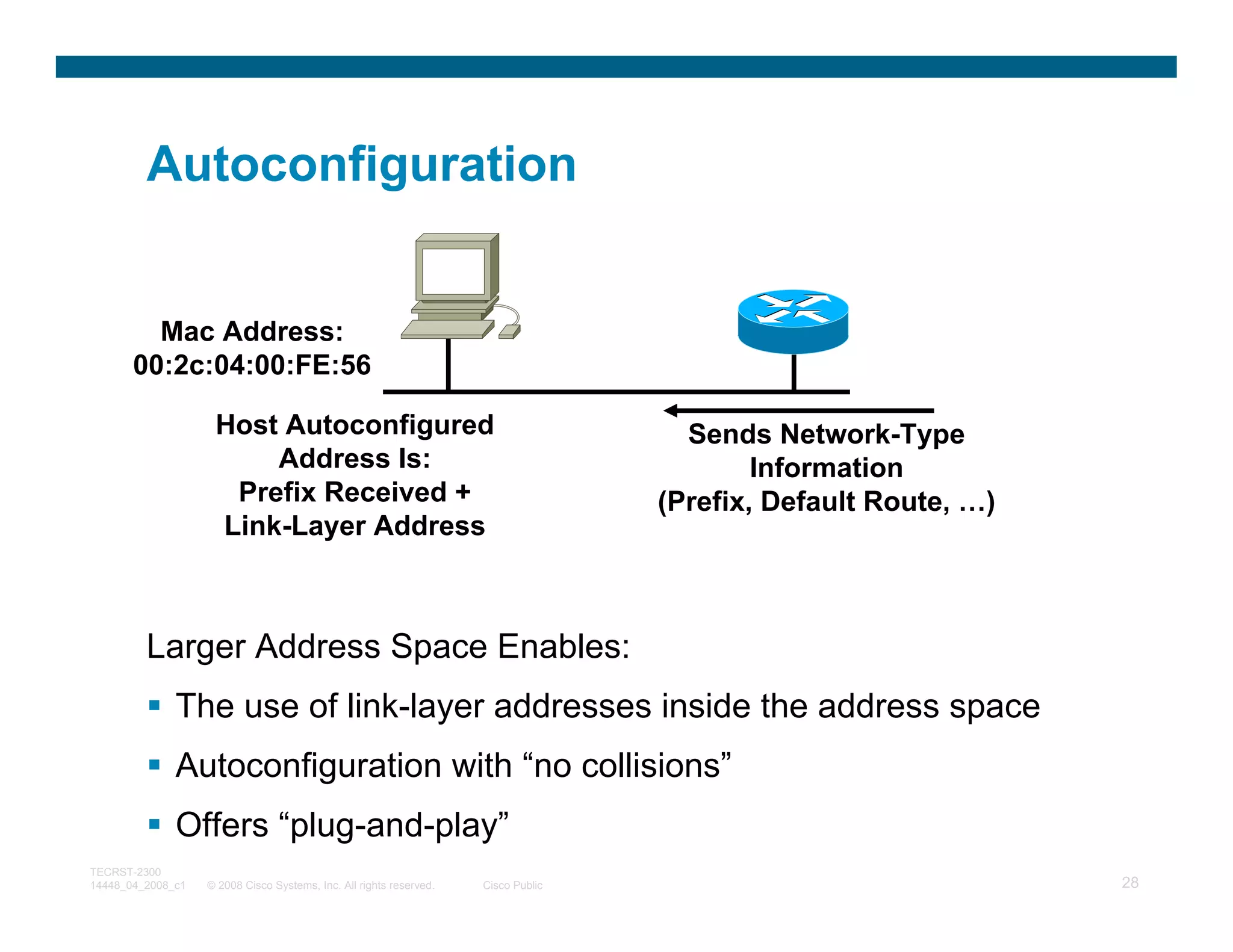 Autoconfiguration


         Mac Address:
       00:2c:04:00:FE:56

                    Host Autoconfigured                                               Sends Network-Type
                        Address Is:                                                         Information
                     Prefix Received +                                              (Prefix, Default Route, …)
                    Link-Layer Address



         Larger Address Space Enables:
              The use of link-layer addresses inside the address space
              Autoconfiguration with “no collisions”
              Offers “plug-and-play”
TECRST-2300
14448_04_2008_c1   © 2008 Cisco Systems, Inc. All rights reserved.   Cisco Public                                28
 
