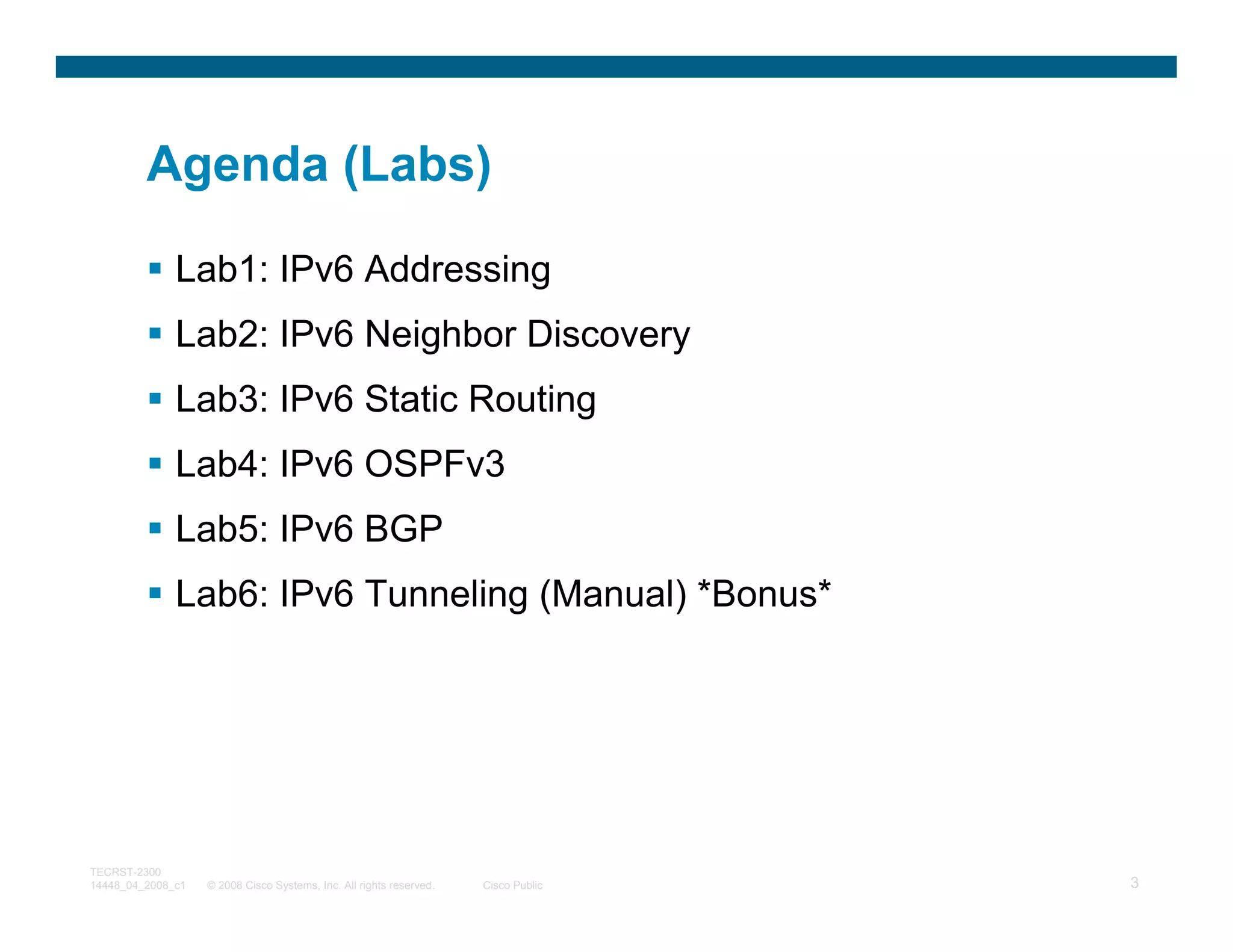 Agenda (Labs)

              Lab1: IPv6 Addressing
              Lab2: IPv6 Neighbor Discovery
              Lab3: IPv6 Static Routing
              Lab4: IPv6 OSPFv3
              Lab5: IPv6 BGP
              Lab6: IPv6 Tunneling (Manual) *Bonus*




TECRST-2300
14448_04_2008_c1   © 2008 Cisco Systems, Inc. All rights reserved.   Cisco Public   3
 