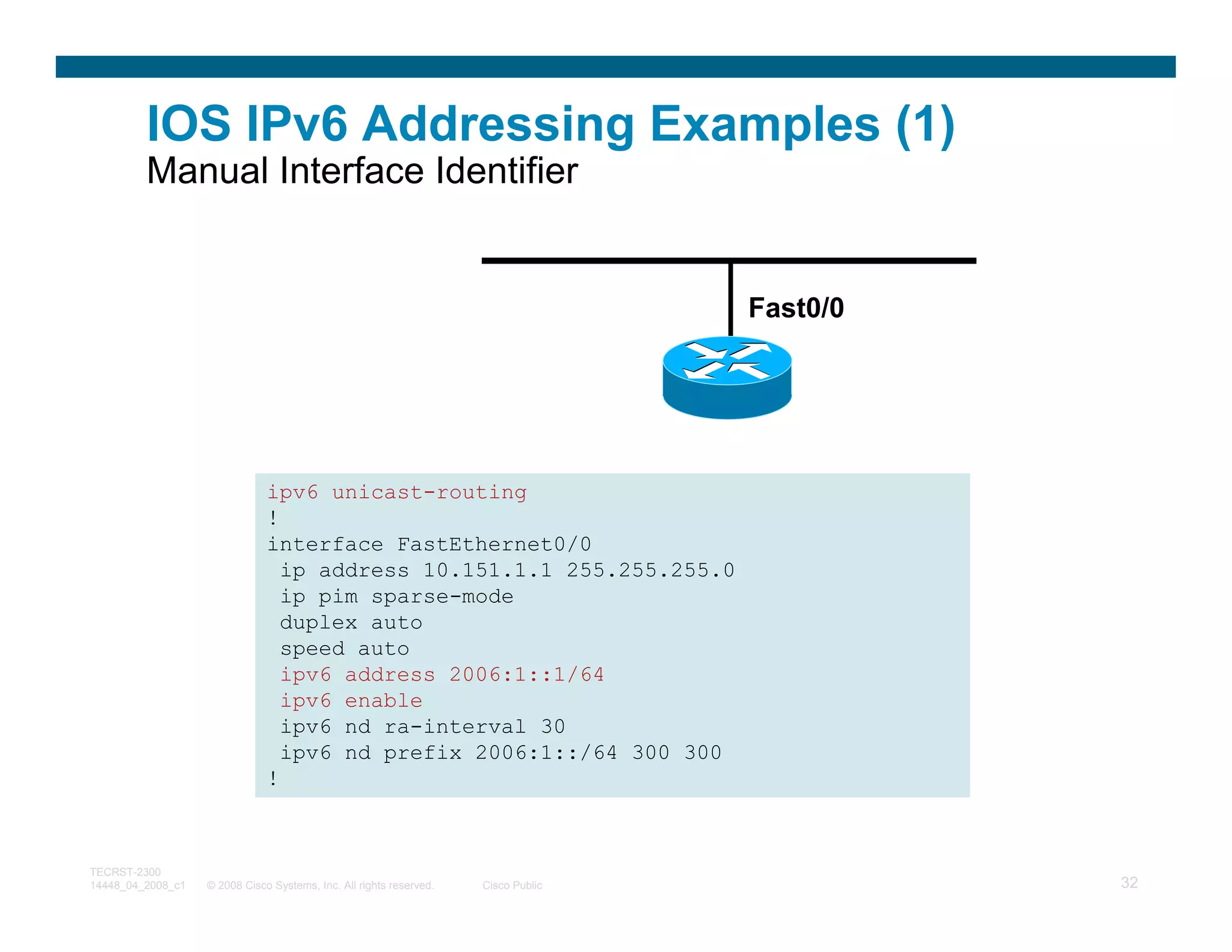 IOS IPv6 Addressing Examples (1)
         Manual Interface Identifier


                                                                                    Fast0/0




                               ipv6 unicast-routing
                               !
                               interface FastEthernet0/0
                                 ip address 10.151.1.1 255.255.255.0
                                 ip pim sparse-mode
                                 duplex auto
                                 speed auto
                                 ipv6 address 2006:1::1/64
                                 ipv6 enable
                                 ipv6 nd ra-interval 30
                                 ipv6 nd prefix 2006:1::/64 300 300
                               !



TECRST-2300
14448_04_2008_c1   © 2008 Cisco Systems, Inc. All rights reserved.   Cisco Public             32
 