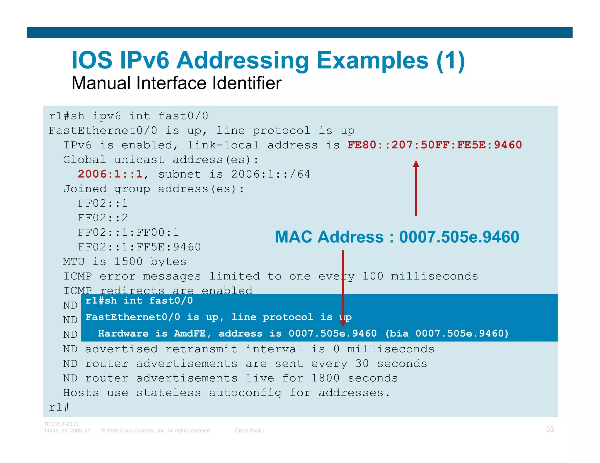 IOS IPv6 Addressing Examples (1)
         Manual Interface Identifier
 r1#sh ipv6 int fast0/0
 FastEthernet0/0 is up, line protocol is up
   IPv6 is enabled, link-local address is FE80::207:50FF:FE5E:9460
   Global unicast address(es):
     2006:1::1, subnet is 2006:1::/64
   Joined group address(es):
     FF02::1
     FF02::2
     FF02::1:FF00:1
     FF02::1:FF5E:9460
                                   MAC Address : 0007.505e.9460
   MTU is 1500 bytes
   ICMP error messages limited to one every 100 milliseconds
   ICMP redirects are enabled
      r1#sh int fast0/0
   ND DAD is enabled, number of DAD attempts: 1
   ND reachable timeis up, line milliseconds
      FastEthernet0/0 is 30000 protocol is up
   ND advertised reachable time is 0007.505e.9460 (bia 0007.505e.9460)
        Hardware is AmdFE, address is 0 milliseconds
   ND advertised retransmit interval is 0 milliseconds
   ND router advertisements are sent every 30 seconds
   ND router advertisements live for 1800 seconds
   Hosts use stateless autoconfig for addresses.
 r1#
TECRST-2300
14448_04_2008_c1   © 2008 Cisco Systems, Inc. All rights reserved.   Cisco Public   33
 