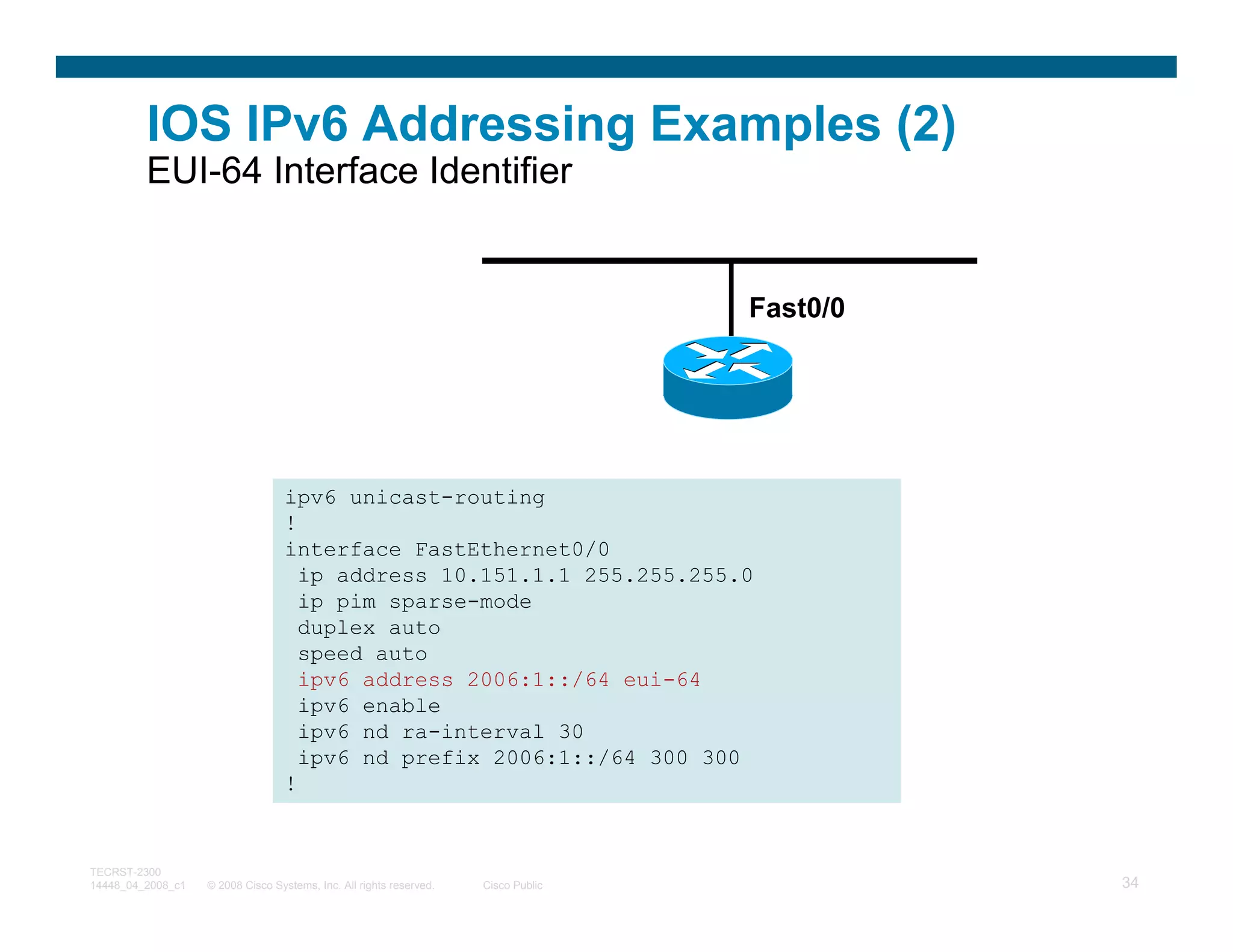 IOS IPv6 Addressing Examples (2)
         EUI-64 Interface Identifier


                                                                                    Fast0/0




                                  ipv6 unicast-routing
                                  !
                                  interface FastEthernet0/0
                                    ip address 10.151.1.1 255.255.255.0
                                    ip pim sparse-mode
                                    duplex auto
                                    speed auto
                                    ipv6 address 2006:1::/64 eui-64
                                    ipv6 enable
                                    ipv6 nd ra-interval 30
                                    ipv6 nd prefix 2006:1::/64 300 300
                                  !


TECRST-2300
14448_04_2008_c1   © 2008 Cisco Systems, Inc. All rights reserved.   Cisco Public             34
 
