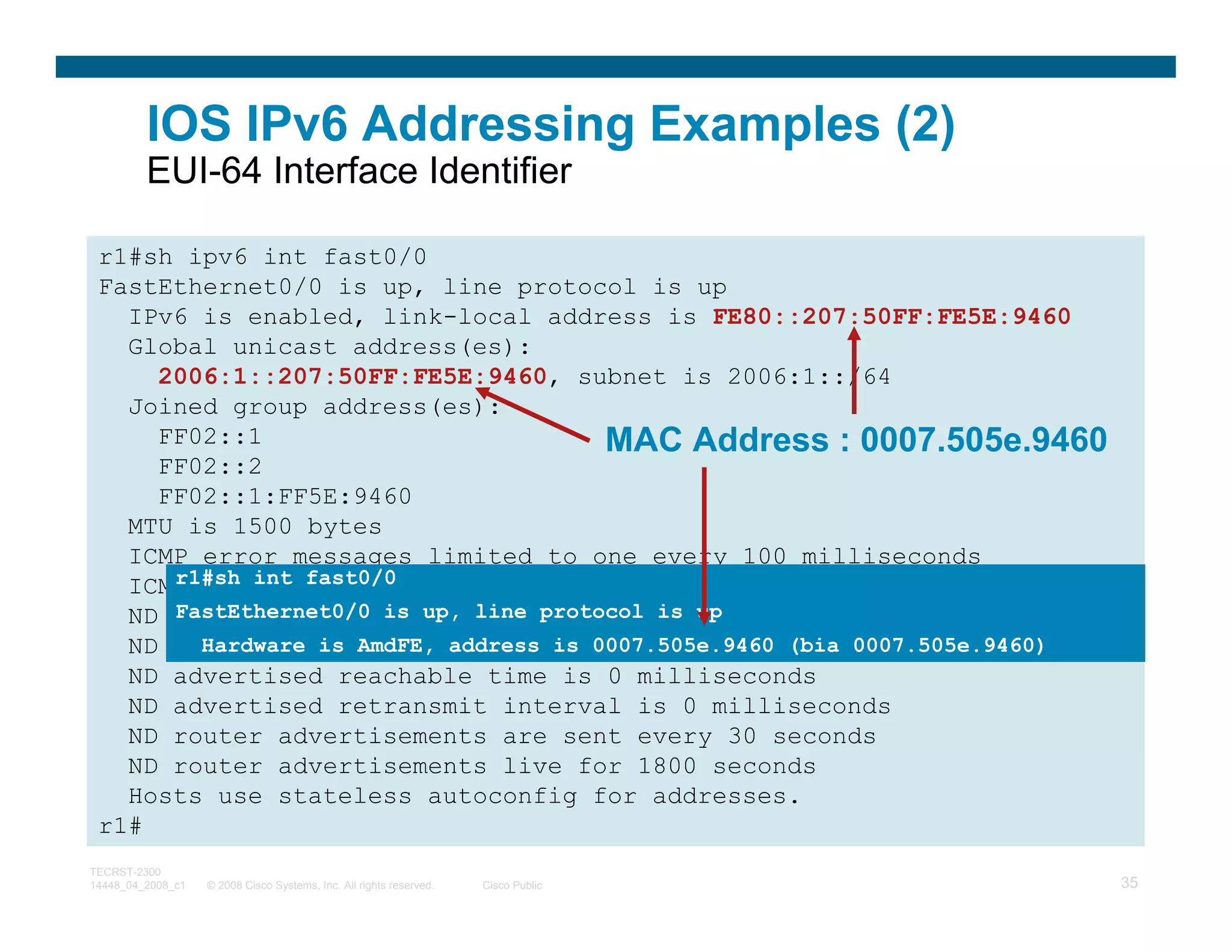 IOS IPv6 Addressing Examples (2)
         EUI-64 Interface Identifier

 r1#sh ipv6 int fast0/0
 FastEthernet0/0 is up, line protocol is up
   IPv6 is enabled, link-local address is FE80::207:50FF:FE5E:9460
   Global unicast address(es):
     2006:1::207:50FF:FE5E:9460, subnet is 2006:1::/64
   Joined group address(es):
     FF02::1                           MAC Address : 0007.505e.9460
     FF02::2
     FF02::1:FF5E:9460
   MTU is 1500 bytes
   ICMP error messages limited to one every 100 milliseconds
      r1#sh int fast0/0
   ICMP redirects are enabled
      FastEthernet0/0 is up, line protocol is up
   ND DAD is enabled, number of DAD attempts: 1
   ND reachable is AmdFE, 30000 milliseconds
        Hardware time is address is 0007.505e.9460 (bia 0007.505e.9460)
   ND advertised reachable time is 0 milliseconds
   ND advertised retransmit interval is 0 milliseconds
   ND router advertisements are sent every 30 seconds
   ND router advertisements live for 1800 seconds
   Hosts use stateless autoconfig for addresses.
 r1#
TECRST-2300
14448_04_2008_c1   © 2008 Cisco Systems, Inc. All rights reserved.   Cisco Public   35
 