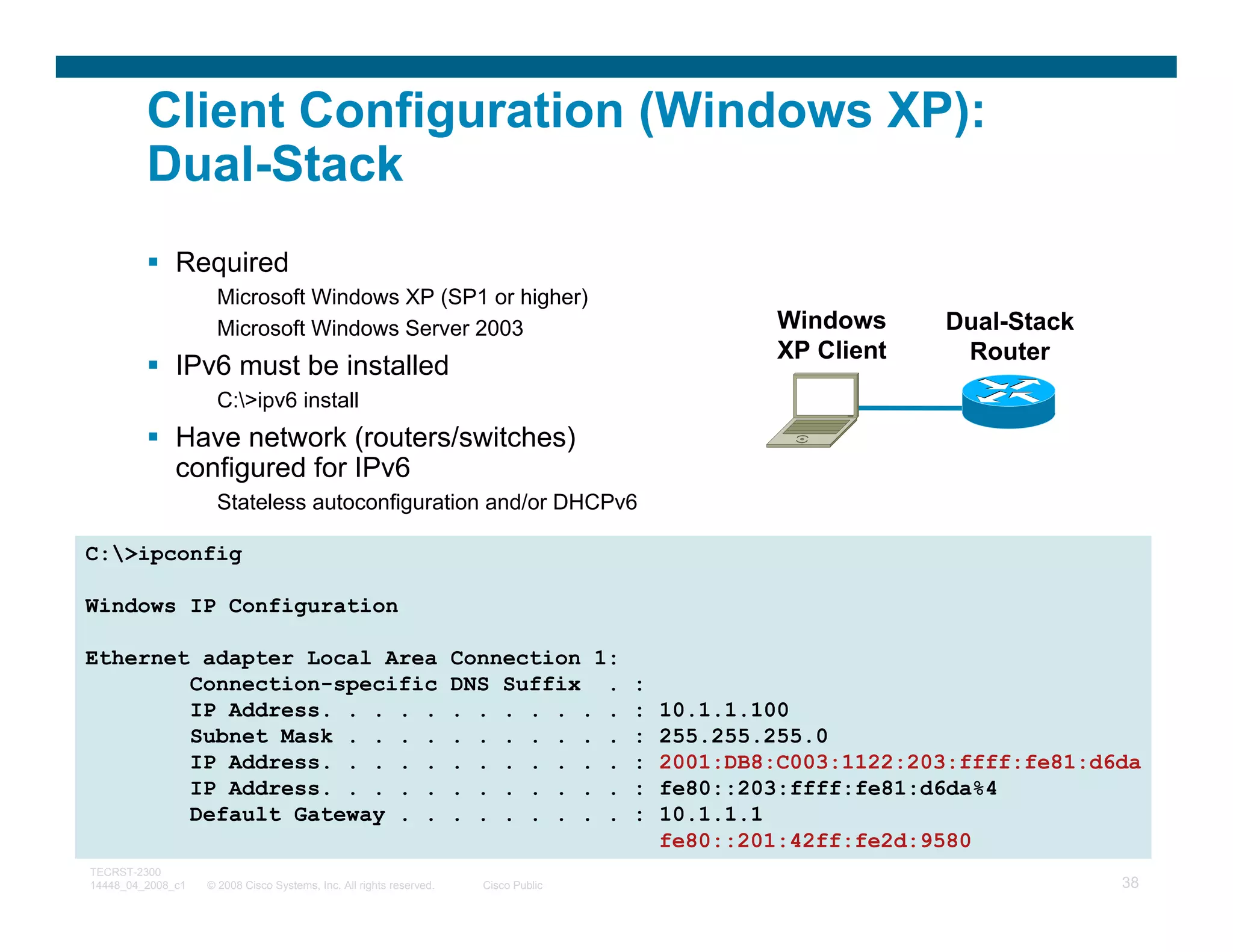 Client Configuration (Windows XP):
         Dual-Stack
              Required
                     Microsoft Windows XP (SP1 or higher)
                     Microsoft Windows Server 2003                                                 Windows     Dual-Stack
                                                                                                   XP Client    Router
              IPv6 must be installed
                     C:>ipv6 install
              Have network (routers/switches)
              configured for IPv6
                     Stateless autoconfiguration and/or DHCPv6

C:>ipconfig

Windows IP Configuration

Ethernet adapter Local Area                                          Connection 1:
        Connection-specific                                          DNS Suffix .     :
        IP Address. . . . .                                          . . . . . . .    :   10.1.1.100
        Subnet Mask . . . .                                          . . . . . . .    :   255.255.255.0
        IP Address. . . . .                                          . . . . . . .    :   2001:DB8:C003:1122:203:ffff:fe81:d6da
        IP Address. . . . .                                          . . . . . . .    :   fe80::203:ffff:fe81:d6da%4
        Default Gateway . .                                          . . . . . . .    :   10.1.1.1
                                                                                          fe80::201:42ff:fe2d:9580
TECRST-2300
14448_04_2008_c1   © 2008 Cisco Systems, Inc. All rights reserved.     Cisco Public                                          38
 