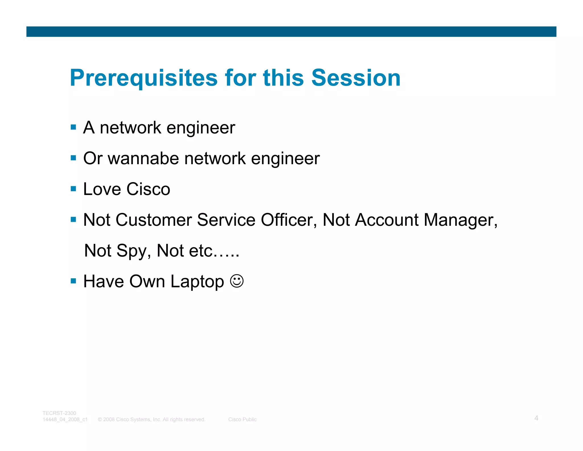 Prerequisites for this Session

              A network engineer
              Or wannabe network engineer
              Love Cisco
              Not Customer Service Officer, Not Account Manager,
              Not Spy, Not etc…..
              Have Own Laptop ☺




TECRST-2300
14448_04_2008_c1   © 2008 Cisco Systems, Inc. All rights reserved.   Cisco Public   4
 
