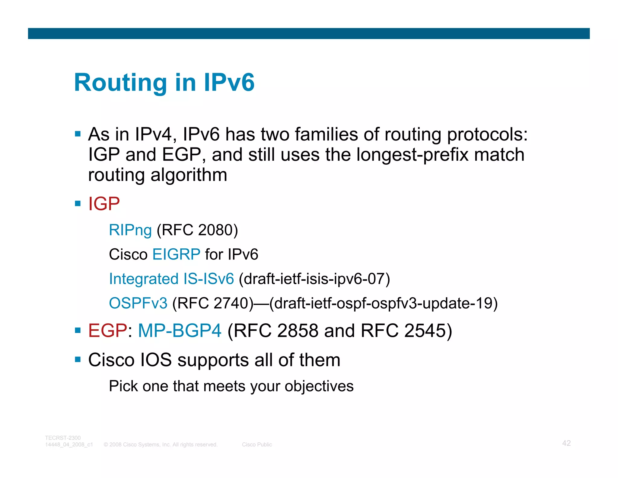 Routing in IPv6
              As in IPv4, IPv6 has two families of routing protocols:
              IGP and EGP, and still uses the longest-prefix match
              routing algorithm
              IGP
                     RIPng (RFC 2080)
                     Cisco EIGRP for IPv6
                     Integrated IS-ISv6 (draft-ietf-isis-ipv6-07)
                     OSPFv3 (RFC 2740)—(draft-ietf-ospf-ospfv3-update-19)
              EGP: MP-BGP4 (RFC 2858 and RFC 2545)
              Cisco IOS supports all of them
                     Pick one that meets your objectives


TECRST-2300
14448_04_2008_c1   © 2008 Cisco Systems, Inc. All rights reserved.   Cisco Public   42
 