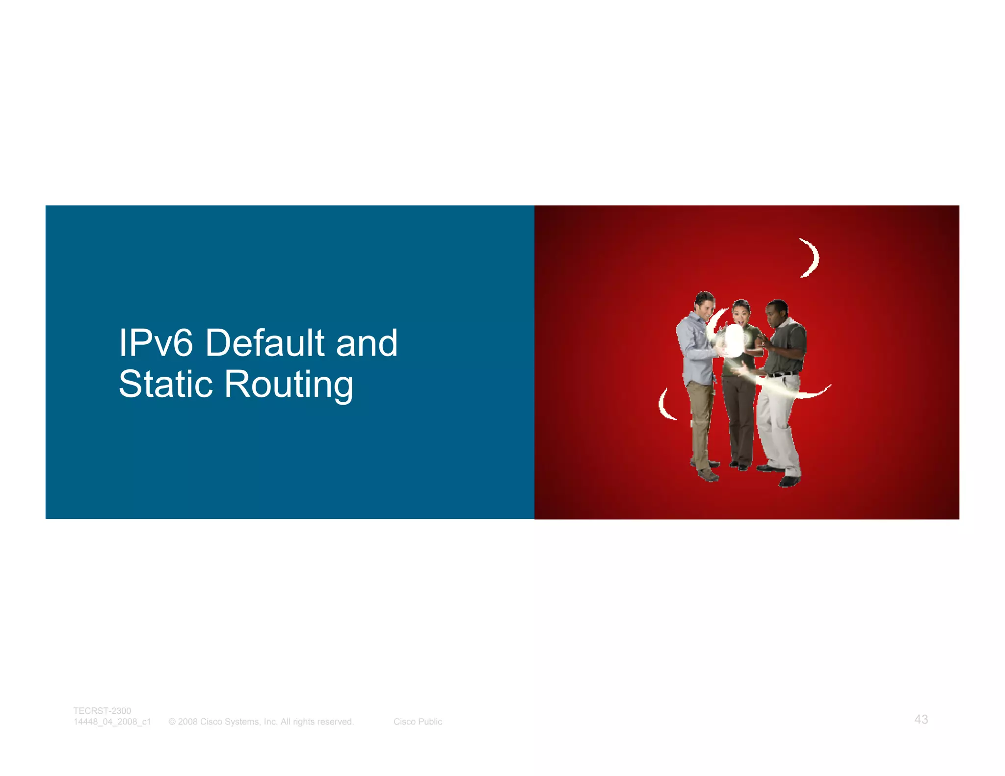 IPv6 Default and
         Static Routing




TECRST-2300
14448_04_2008_c1   © 2008 Cisco Systems, Inc. All rights reserved.   Cisco Public   43
 