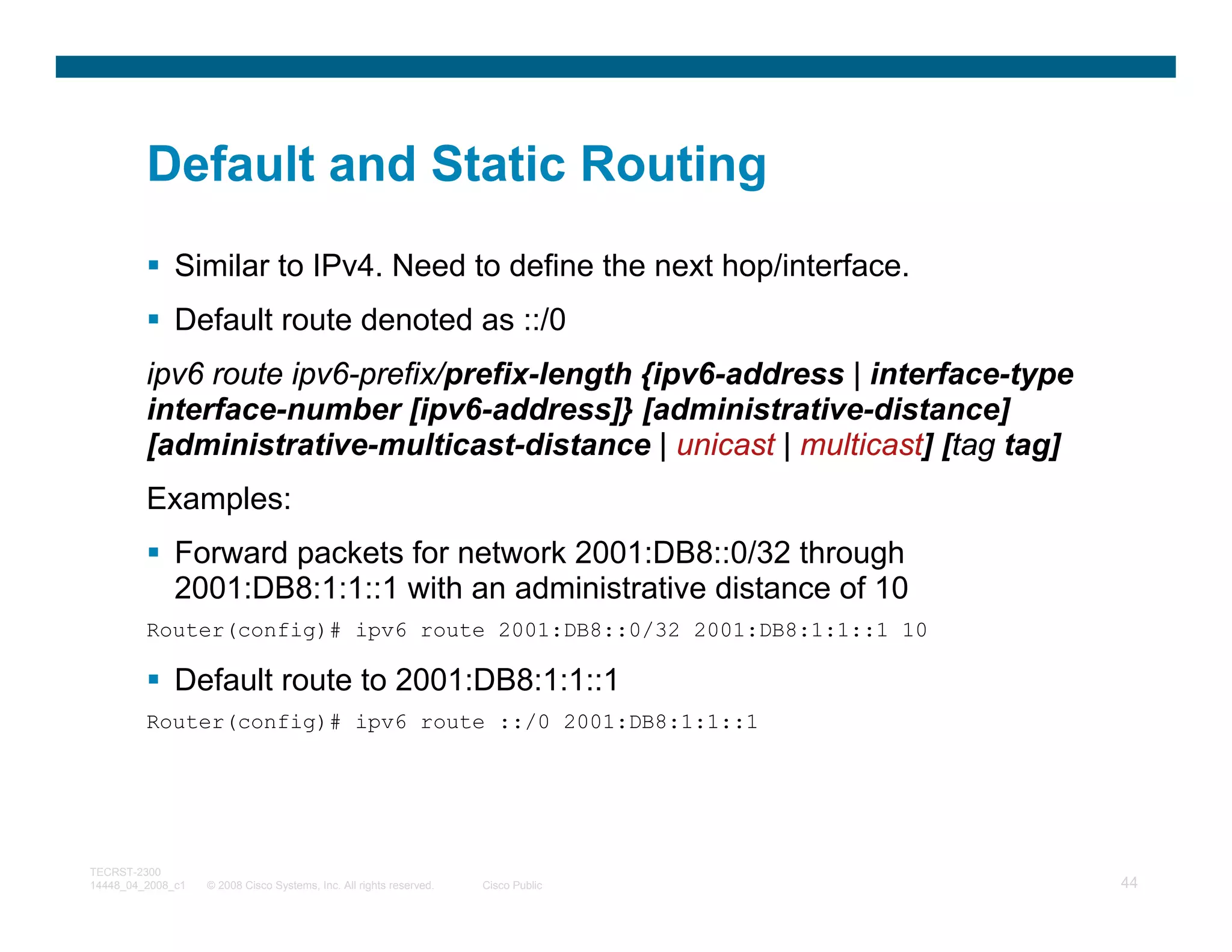 Default and Static Routing
              Similar to IPv4. Need to define the next hop/interface.
              Default route denoted as ::/0
         ipv6 route ipv6-prefix/prefix-length {ipv6-address | interface-type
         interface-number [ipv6-address]} [administrative-distance]
         [administrative-multicast-distance | unicast | multicast] [tag tag]
         Examples:
              Forward packets for network 2001:DB8::0/32 through
              2001:DB8:1:1::1 with an administrative distance of 10
         Router(config)# ipv6 route 2001:DB8::0/32 2001:DB8:1:1::1 10

              Default route to 2001:DB8:1:1::1
         Router(config)# ipv6 route ::/0 2001:DB8:1:1::1




TECRST-2300
14448_04_2008_c1   © 2008 Cisco Systems, Inc. All rights reserved.   Cisco Public   44
 
