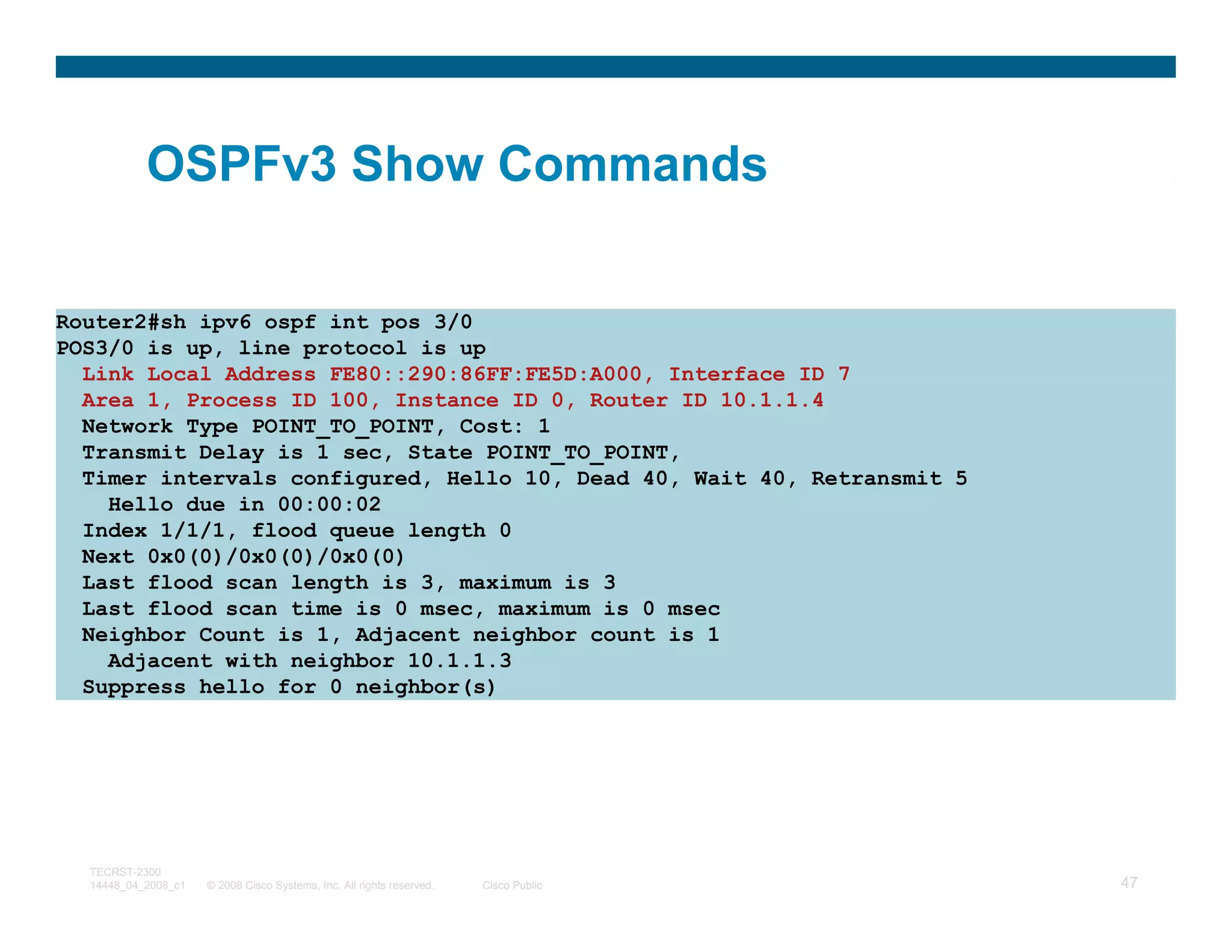 OSPFv3 Show Commands

Router2#sh ipv6 ospf int pos 3/0
POS3/0 is up, line protocol is up
  Link Local Address FE80::290:86FF:FE5D:A000, Interface ID 7
  Area 1, Process ID 100, Instance ID 0, Router ID 10.1.1.4
  Network Type POINT_TO_POINT, Cost: 1
  Transmit Delay is 1 sec, State POINT_TO_POINT,
  Timer intervals configured, Hello 10, Dead 40, Wait 40, Retransmit 5
    Hello due in 00:00:02
  Index 1/1/1, flood queue length 0
  Next 0x0(0)/0x0(0)/0x0(0)
  Last flood scan length is 3, maximum is 3
  Last flood scan time is 0 msec, maximum is 0 msec
  Neighbor Count is 1, Adjacent neighbor count is 1
    Adjacent with neighbor 10.1.1.3
  Suppress hello for 0 neighbor(s)




  TECRST-2300
  14448_04_2008_c1   © 2008 Cisco Systems, Inc. All rights reserved.   Cisco Public   47
 