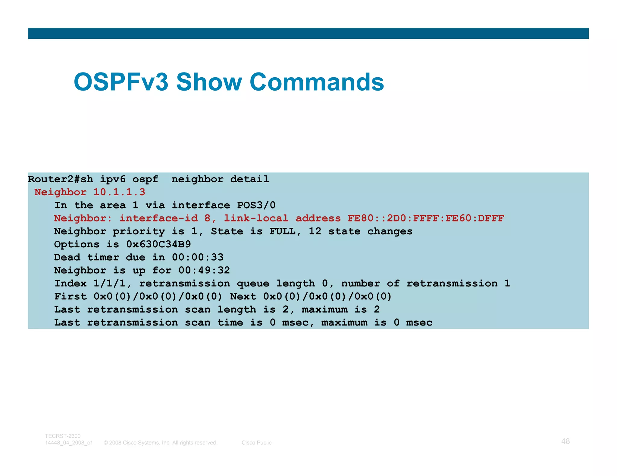 OSPFv3 Show Commands


Router2#sh ipv6 ospf neighbor detail
 Neighbor 10.1.1.3
    In the area 1 via interface POS3/0
    Neighbor: interface-id 8, link-local address FE80::2D0:FFFF:FE60:DFFF
    Neighbor priority is 1, State is FULL, 12 state changes
    Options is 0x630C34B9
    Dead timer due in 00:00:33
    Neighbor is up for 00:49:32
    Index 1/1/1, retransmission queue length 0, number of retransmission 1
    First 0x0(0)/0x0(0)/0x0(0) Next 0x0(0)/0x0(0)/0x0(0)
    Last retransmission scan length is 2, maximum is 2
    Last retransmission scan time is 0 msec, maximum is 0 msec




  TECRST-2300
  14448_04_2008_c1   © 2008 Cisco Systems, Inc. All rights reserved.   Cisco Public   48
 