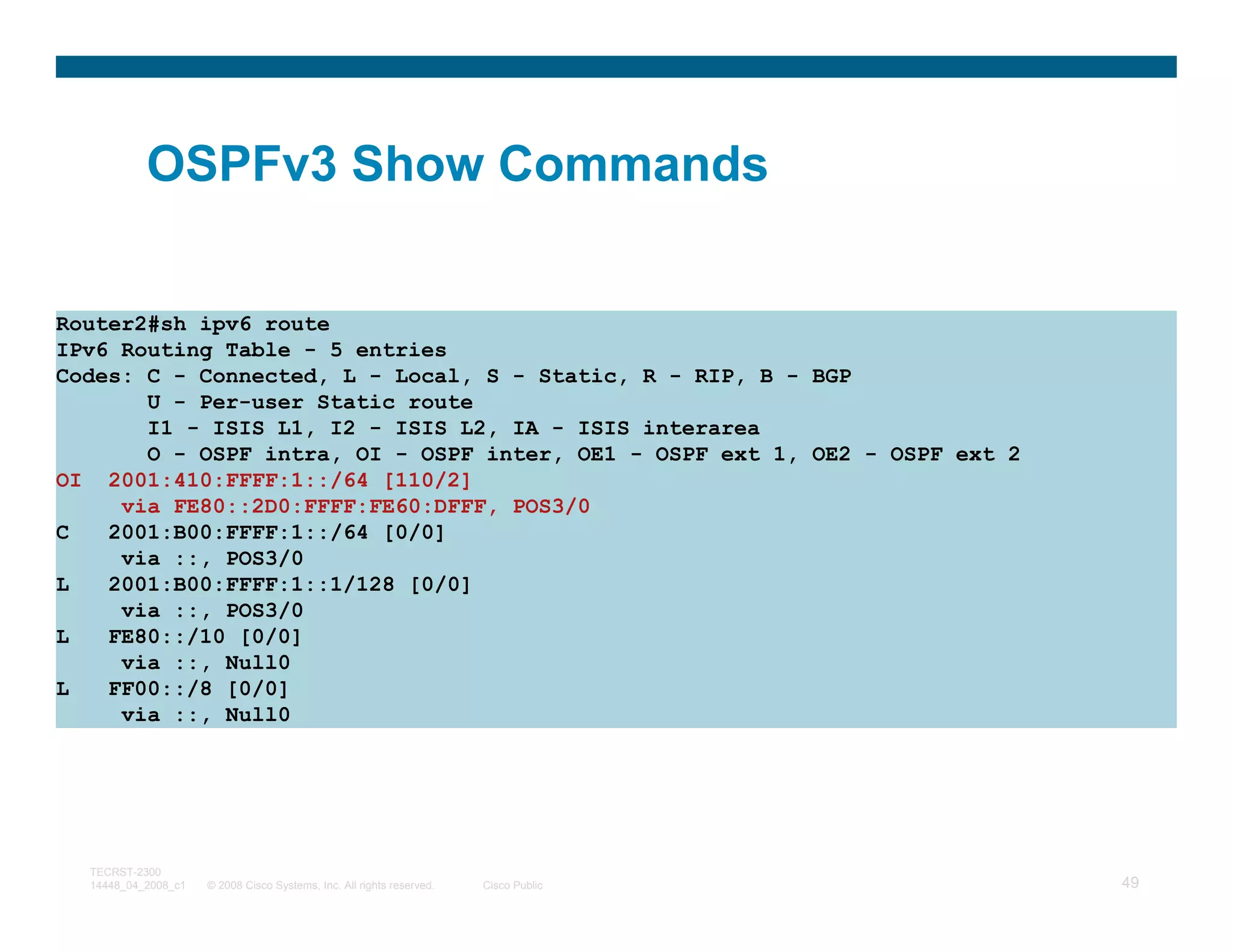 OSPFv3 Show Commands


Router2#sh ipv6 route
IPv6 Routing Table - 5 entries
Codes: C - Connected, L - Local, S - Static, R - RIP, B - BGP
       U - Per-user Static route
       I1 - ISIS L1, I2 - ISIS L2, IA - ISIS interarea
       O - OSPF intra, OI - OSPF inter, OE1 - OSPF ext 1, OE2 - OSPF ext 2
OI 2001:410:FFFF:1::/64 [110/2]
     via FE80::2D0:FFFF:FE60:DFFF, POS3/0
C   2001:B00:FFFF:1::/64 [0/0]
     via ::, POS3/0
L   2001:B00:FFFF:1::1/128 [0/0]
     via ::, POS3/0
L   FE80::/10 [0/0]
     via ::, Null0
L   FF00::/8 [0/0]
     via ::, Null0




  TECRST-2300
  14448_04_2008_c1   © 2008 Cisco Systems, Inc. All rights reserved.   Cisco Public   49
 