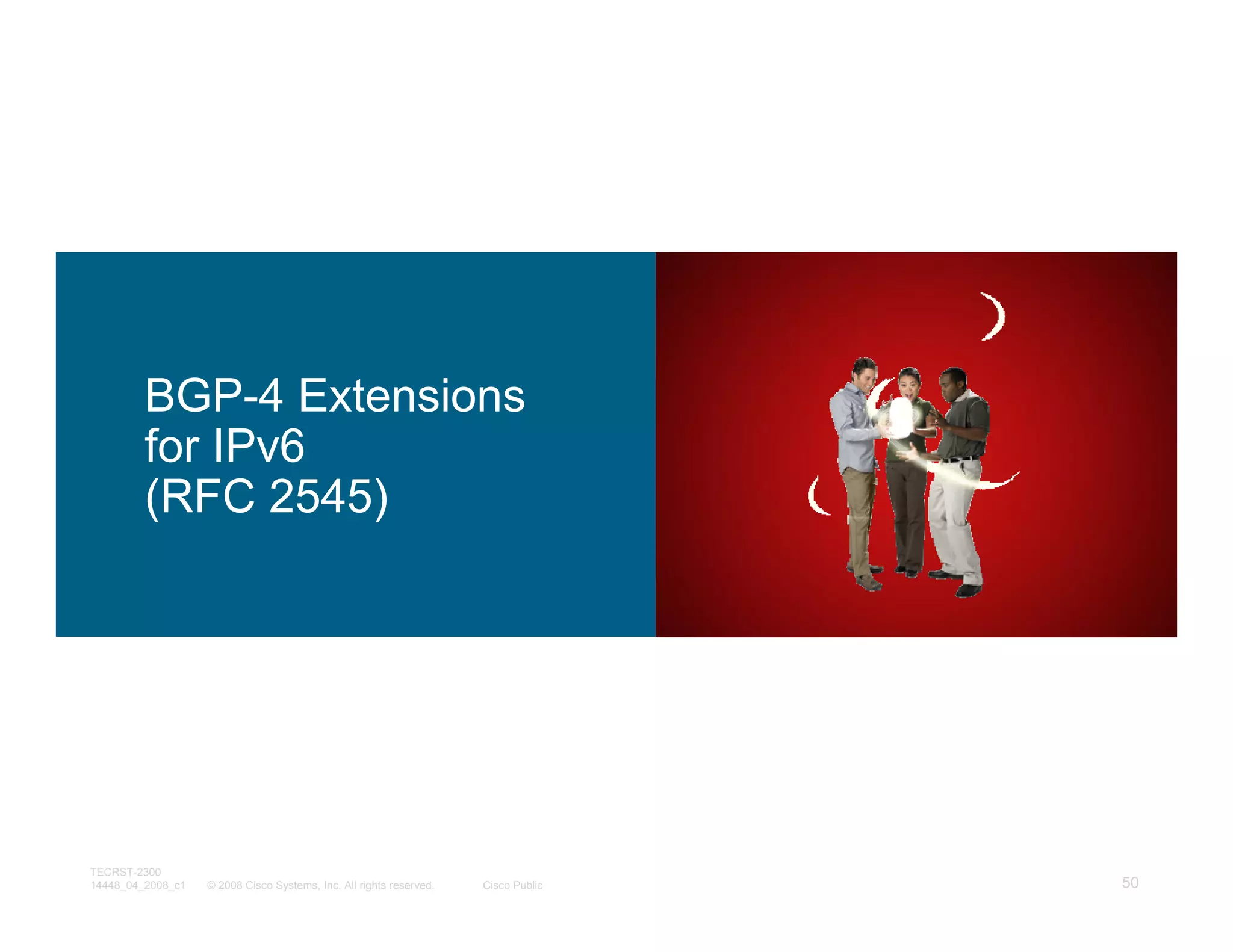 BGP-4 Extensions
         for IPv6
         (RFC 2545)




TECRST-2300
14448_04_2008_c1   © 2008 Cisco Systems, Inc. All rights reserved.   Cisco Public   50
 