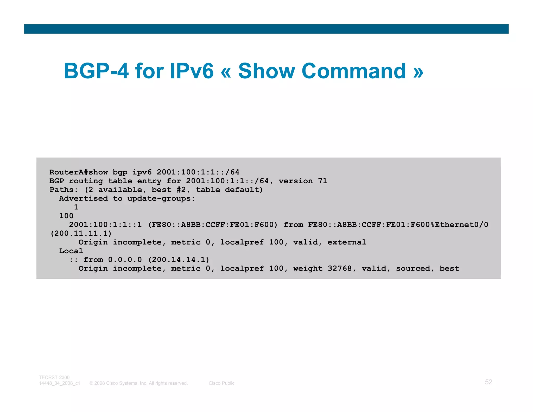 BGP-4 for IPv6 « Show Command »



    RouterA#show bgp ipv6 2001:100:1:1::/64
    BGP routing table entry for 2001:100:1:1::/64, version 71
    Paths: (2 available, best #2, table default)
      Advertised to update-groups:
          1
      100
        2001:100:1:1::1 (FE80::A8BB:CCFF:FE01:F600) from FE80::A8BB:CCFF:FE01:F600%Ethernet0/0
    (200.11.11.1)
            Origin incomplete, metric 0, localpref 100, valid, external
      Local
        :: from 0.0.0.0 (200.14.14.1)
            Origin incomplete, metric 0, localpref 100, weight 32768, valid, sourced, best




TECRST-2300
14448_04_2008_c1   © 2008 Cisco Systems, Inc. All rights reserved.   Cisco Public            52
 