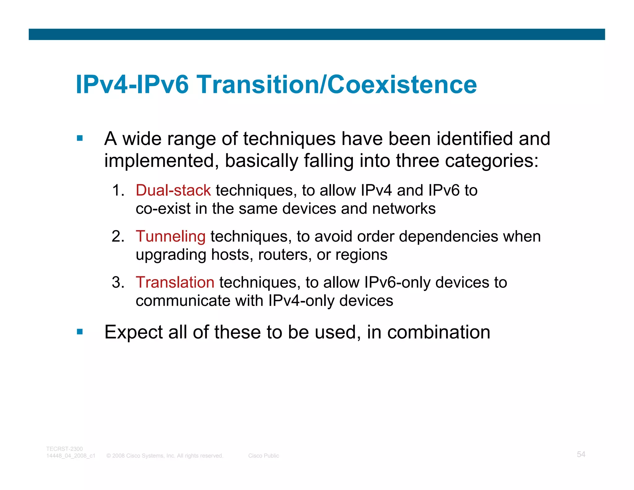 IPv4-IPv6 Transition/Coexistence

                   A wide range of techniques have been identified and
                   implemented, basically falling into three categories:
                     1. Dual-stack techniques, to allow IPv4 and IPv6 to
                        co-exist in the same devices and networks
                     2. Tunneling techniques, to avoid order dependencies when
                        upgrading hosts, routers, or regions
                     3. Translation techniques, to allow IPv6-only devices to
                        communicate with IPv4-only devices

                   Expect all of these to be used, in combination




TECRST-2300
14448_04_2008_c1   © 2008 Cisco Systems, Inc. All rights reserved.   Cisco Public   54
 