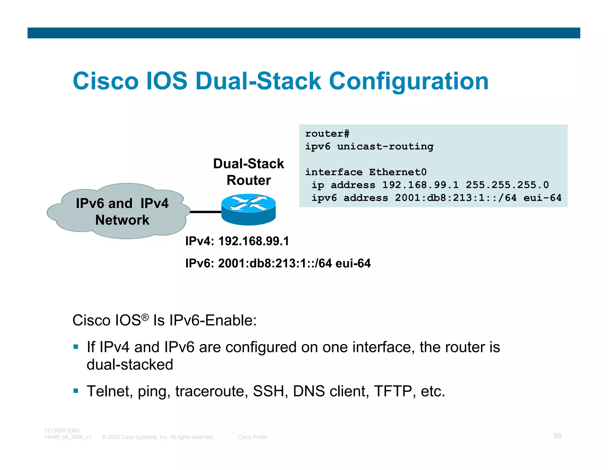 Cisco IOS Dual-Stack Configuration
                                                                                    router#
                                                                                    ipv6 unicast-routing
                                                                 Dual-Stack
                                                                                    interface Ethernet0
                                                                  Router             ip address 192.168.99.1 255.255.255.0
                                                                                     ipv6 address 2001:db8:213:1::/64 eui-64
          IPv6 and IPv4
             Network
                                                     IPv4: 192.168.99.1
                                                     IPv6: 2001:db8:213:1::/64 eui-64



         Cisco IOS® Is IPv6-Enable:
              If IPv4 and IPv6 are configured on one interface, the router is
              dual-stacked
              Telnet, ping, traceroute, SSH, DNS client, TFTP, etc.

TECRST-2300
14448_04_2008_c1   © 2008 Cisco Systems, Inc. All rights reserved.   Cisco Public                                         56
 