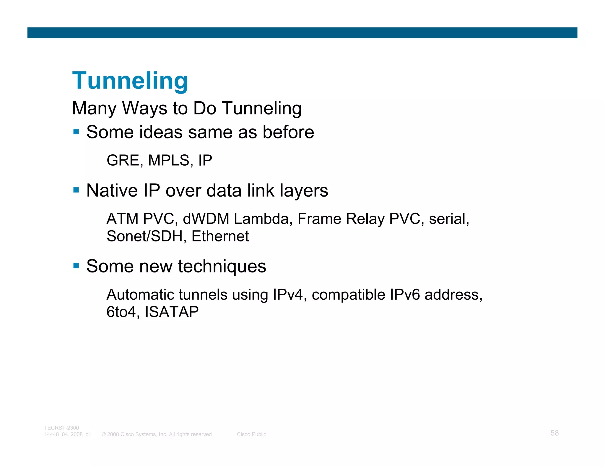 Tunneling
         Many Ways to Do Tunneling
          Some ideas same as before
                     GRE, MPLS, IP

              Native IP over data link layers
                     ATM PVC, dWDM Lambda, Frame Relay PVC, serial,
                     Sonet/SDH, Ethernet

              Some new techniques
                     Automatic tunnels using IPv4, compatible IPv6 address,
                     6to4, ISATAP




TECRST-2300
14448_04_2008_c1   © 2008 Cisco Systems, Inc. All rights reserved.   Cisco Public   58
 