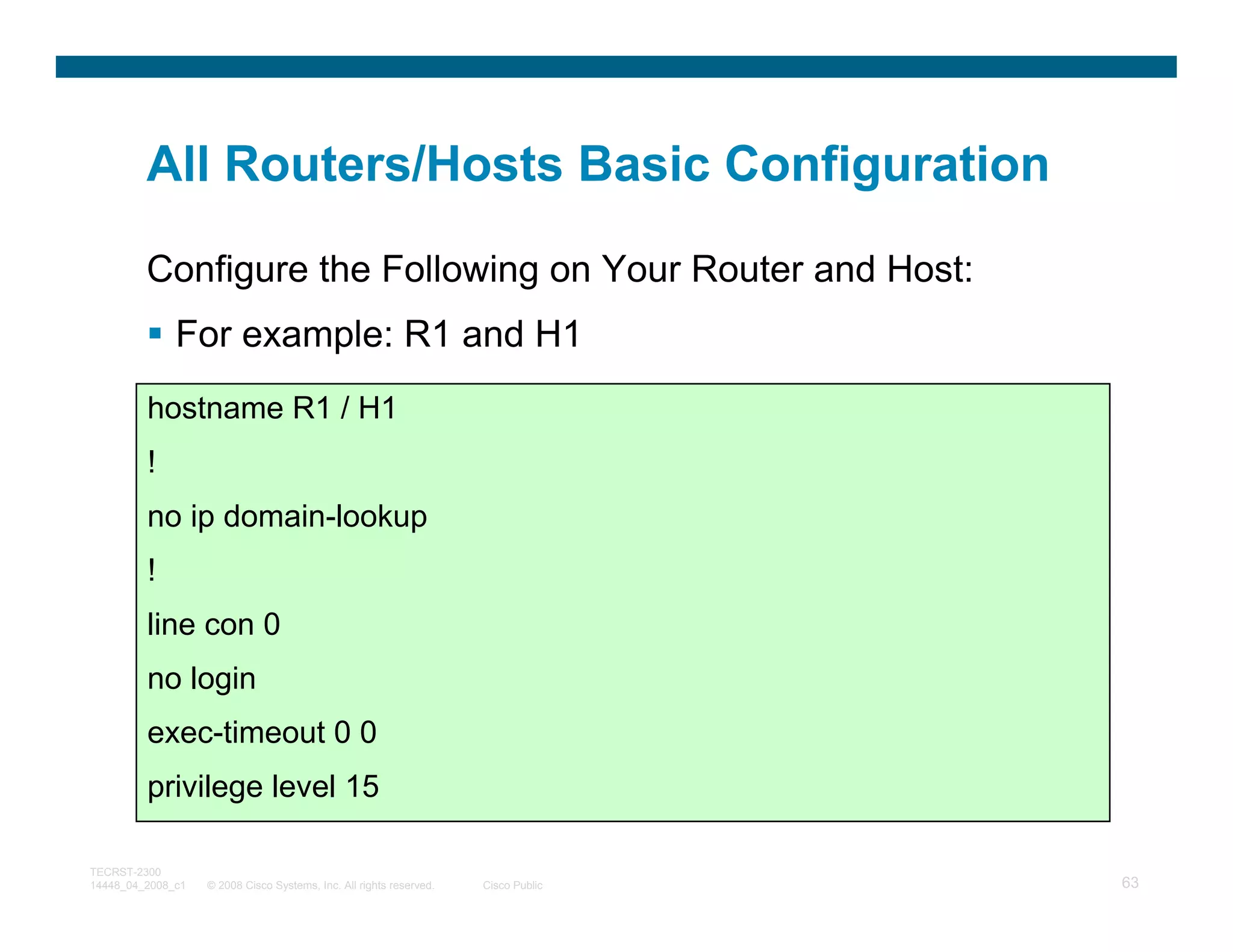All Routers/Hosts Basic Configuration

         Configure the Following on Your Router and Host:
              For example: R1 and H1
         hostname R1 / H1
         !
         no ip domain-lookup
         !
         line con 0
         no login
         exec-timeout 0 0
         privilege level 15

TECRST-2300
14448_04_2008_c1   © 2008 Cisco Systems, Inc. All rights reserved.   Cisco Public   63
 