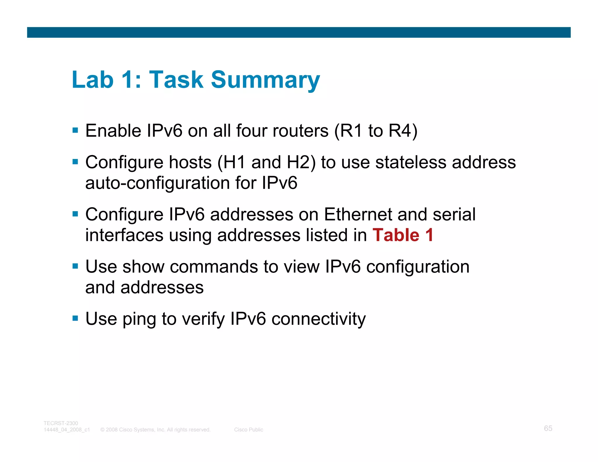 Lab 1: Task Summary

              Enable IPv6 on all four routers (R1 to R4)
              Configure hosts (H1 and H2) to use stateless address
              auto-configuration for IPv6
              Configure IPv6 addresses on Ethernet and serial
              interfaces using addresses listed in Table 1
              Use show commands to view IPv6 configuration
              and addresses
              Use ping to verify IPv6 connectivity




TECRST-2300
14448_04_2008_c1   © 2008 Cisco Systems, Inc. All rights reserved.   Cisco Public   65
 