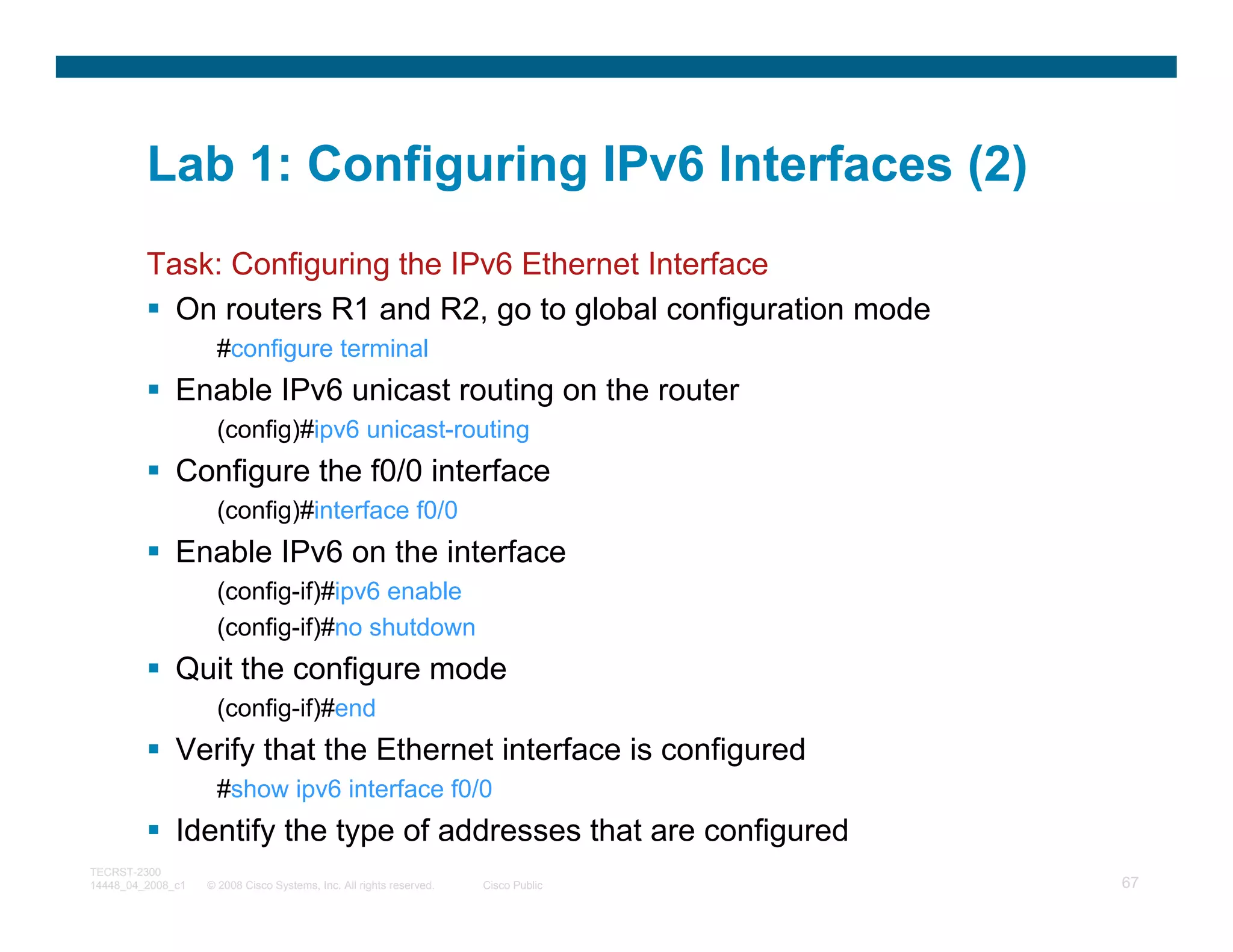 Lab 1: Configuring IPv6 Interfaces (2)
         Task: Configuring the IPv6 Ethernet Interface
           On routers R1 and R2, go to global configuration mode
                     #configure terminal
              Enable IPv6 unicast routing on the router
                     (config)#ipv6 unicast-routing
              Configure the f0/0 interface
                     (config)#interface f0/0
              Enable IPv6 on the interface
                     (config-if)#ipv6 enable
                     (config-if)#no shutdown
              Quit the configure mode
                     (config-if)#end
              Verify that the Ethernet interface is configured
                     #show ipv6 interface f0/0
              Identify the type of addresses that are configured
TECRST-2300
14448_04_2008_c1   © 2008 Cisco Systems, Inc. All rights reserved.   Cisco Public   67
 