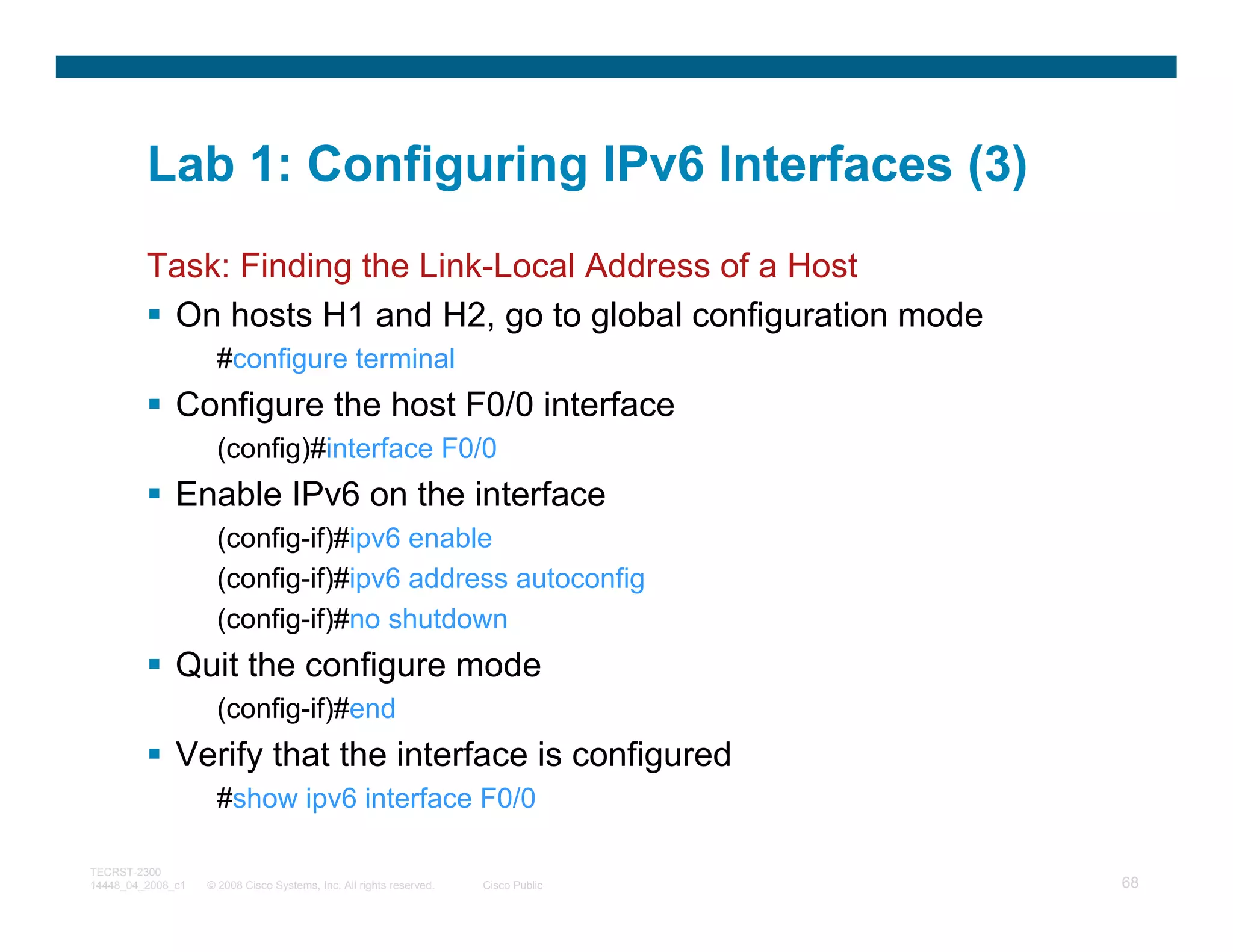 Lab 1: Configuring IPv6 Interfaces (3)
         Task: Finding the Link-Local Address of a Host
          On hosts H1 and H2, go to global configuration mode
                     #configure terminal
              Configure the host F0/0 interface
                     (config)#interface F0/0
              Enable IPv6 on the interface
                     (config-if)#ipv6 enable
                     (config-if)#ipv6 address autoconfig
                     (config-if)#no shutdown
              Quit the configure mode
                     (config-if)#end
              Verify that the interface is configured
                     #show ipv6 interface F0/0

TECRST-2300
14448_04_2008_c1   © 2008 Cisco Systems, Inc. All rights reserved.   Cisco Public   68
 
