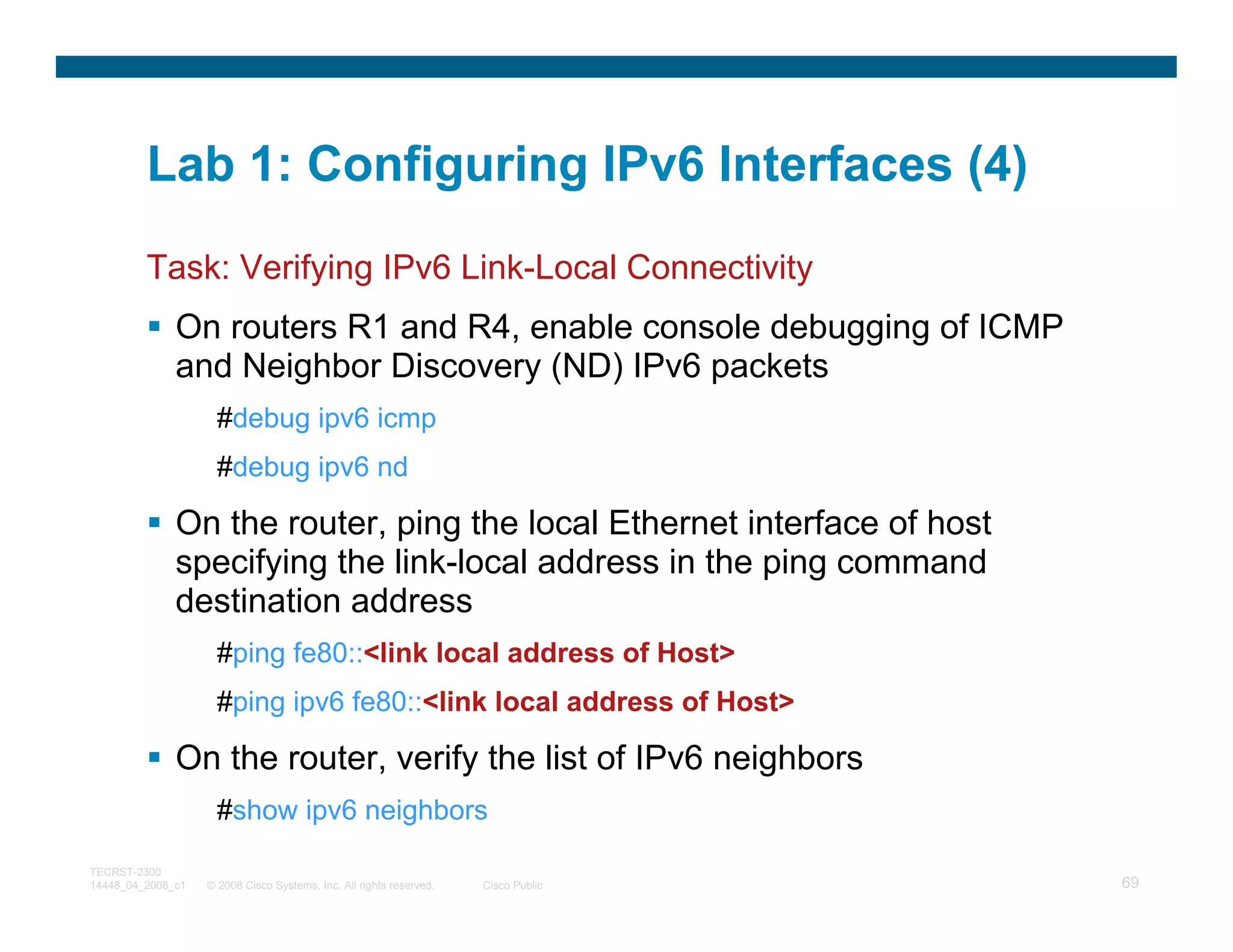 Lab 1: Configuring IPv6 Interfaces (4)
         Task: Verifying IPv6 Link-Local Connectivity
              On routers R1 and R4, enable console debugging of ICMP
              and Neighbor Discovery (ND) IPv6 packets
                     #debug ipv6 icmp
                     #debug ipv6 nd

              On the router, ping the local Ethernet interface of host
              specifying the link-local address in the ping command
              destination address
                     #ping fe80::<link local address of Host>
                     #ping ipv6 fe80::<link local address of Host>

              On the router, verify the list of IPv6 neighbors
                     #show ipv6 neighbors

TECRST-2300
14448_04_2008_c1   © 2008 Cisco Systems, Inc. All rights reserved.   Cisco Public   69
 
