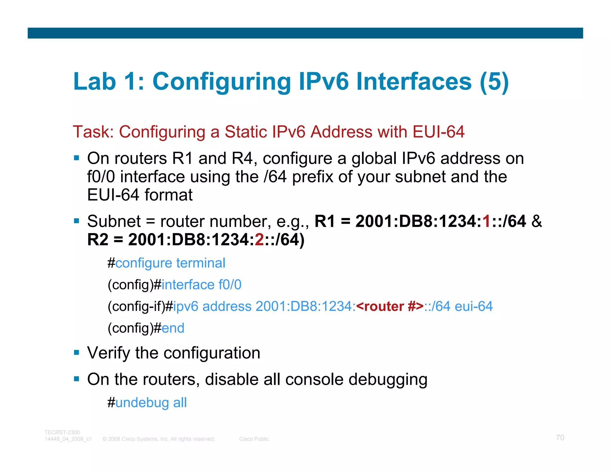 Lab 1: Configuring IPv6 Interfaces (5)
         Task: Configuring a Static IPv6 Address with EUI-64
              On routers R1 and R4, configure a global IPv6 address on
              f0/0 interface using the /64 prefix of your subnet and the
              EUI-64 format
              Subnet = router number, e.g., R1 = 2001:DB8:1234:1::/64 &
              R2 = 2001:DB8:1234:2::/64)
                     #configure terminal
                     (config)#interface f0/0
                     (config-if)#ipv6 address 2001:DB8:1234:<router #>::/64 eui-64
                     (config)#end
              Verify the configuration
              On the routers, disable all console debugging
                     #undebug all
TECRST-2300
14448_04_2008_c1   © 2008 Cisco Systems, Inc. All rights reserved.   Cisco Public    70
 