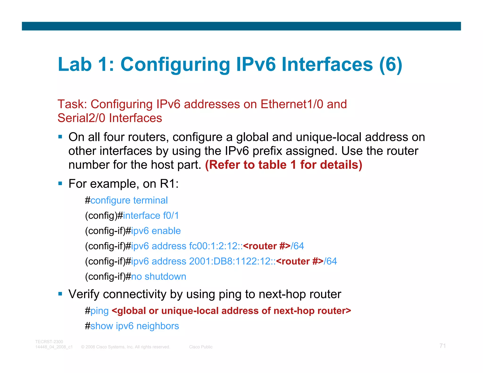 Lab 1: Configuring IPv6 Interfaces (6)
         Task: Configuring IPv6 addresses on Ethernet1/0 and
         Serial2/0 Interfaces
              On all four routers, configure a global and unique-local address on
              other interfaces by using the IPv6 prefix assigned. Use the router
              number for the host part. (Refer to table 1 for details)
              For example, on R1:
                     #configure terminal
                     (config)#interface f0/1
                     (config-if)#ipv6 enable
                     (config-if)#ipv6 address fc00:1:2:12::<router #>/64
                     (config-if)#ipv6 address 2001:DB8:1122:12::<router #>/64
                     (config-if)#no shutdown
              Verify connectivity by using ping to next-hop router
                     #ping <global or unique-local address of next-hop router>
                     #show ipv6 neighbors
TECRST-2300
14448_04_2008_c1   © 2008 Cisco Systems, Inc. All rights reserved.   Cisco Public   71
 
