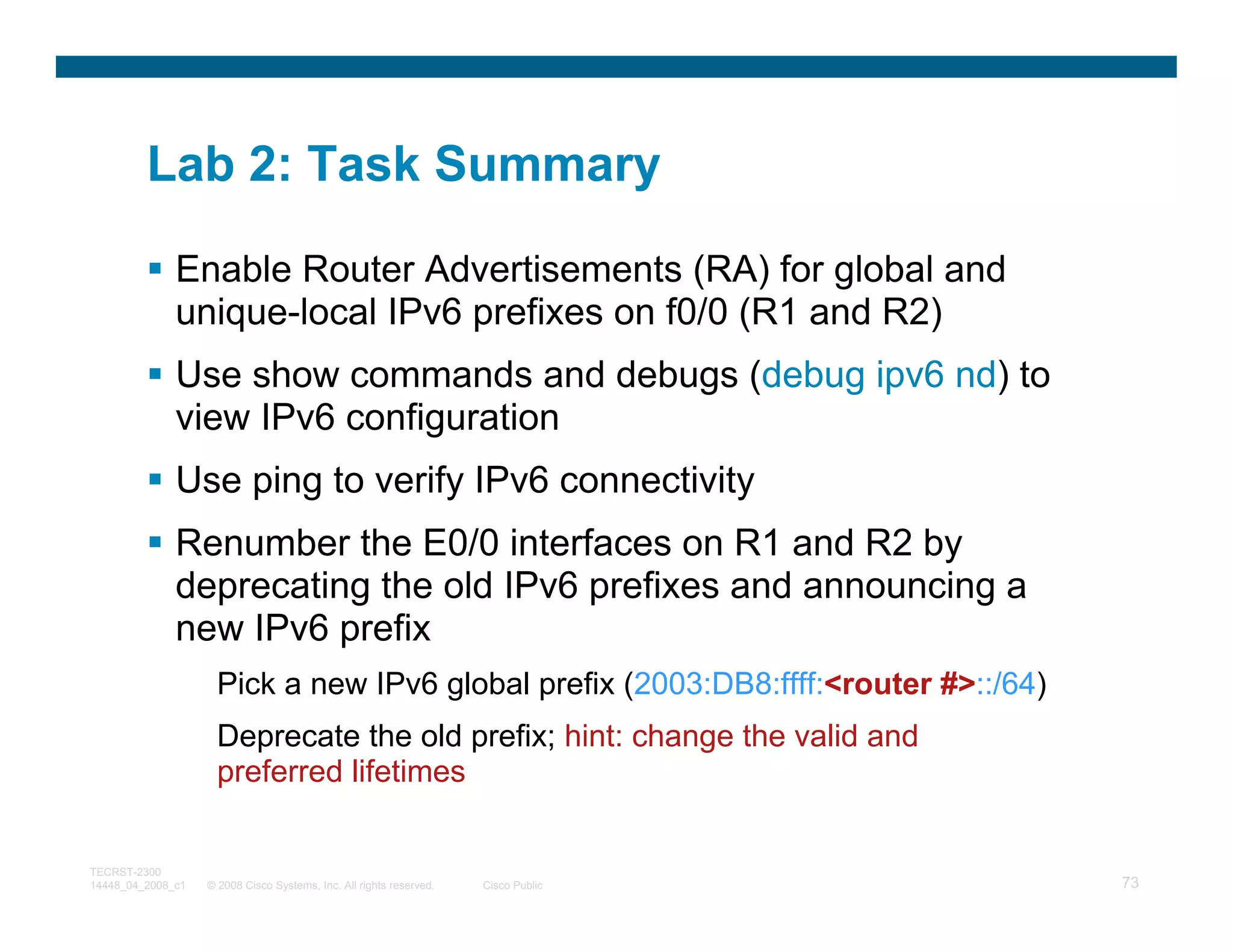 Lab 2: Task Summary

              Enable Router Advertisements (RA) for global and
              unique-local IPv6 prefixes on f0/0 (R1 and R2)
              Use show commands and debugs (debug ipv6 nd) to
              view IPv6 configuration
              Use ping to verify IPv6 connectivity
              Renumber the E0/0 interfaces on R1 and R2 by
              deprecating the old IPv6 prefixes and announcing a
              new IPv6 prefix
                     Pick a new IPv6 global prefix (2003:DB8:ffff:<router #>::/64)
                     Deprecate the old prefix; hint: change the valid and
                     preferred lifetimes


TECRST-2300
14448_04_2008_c1   © 2008 Cisco Systems, Inc. All rights reserved.   Cisco Public    73
 