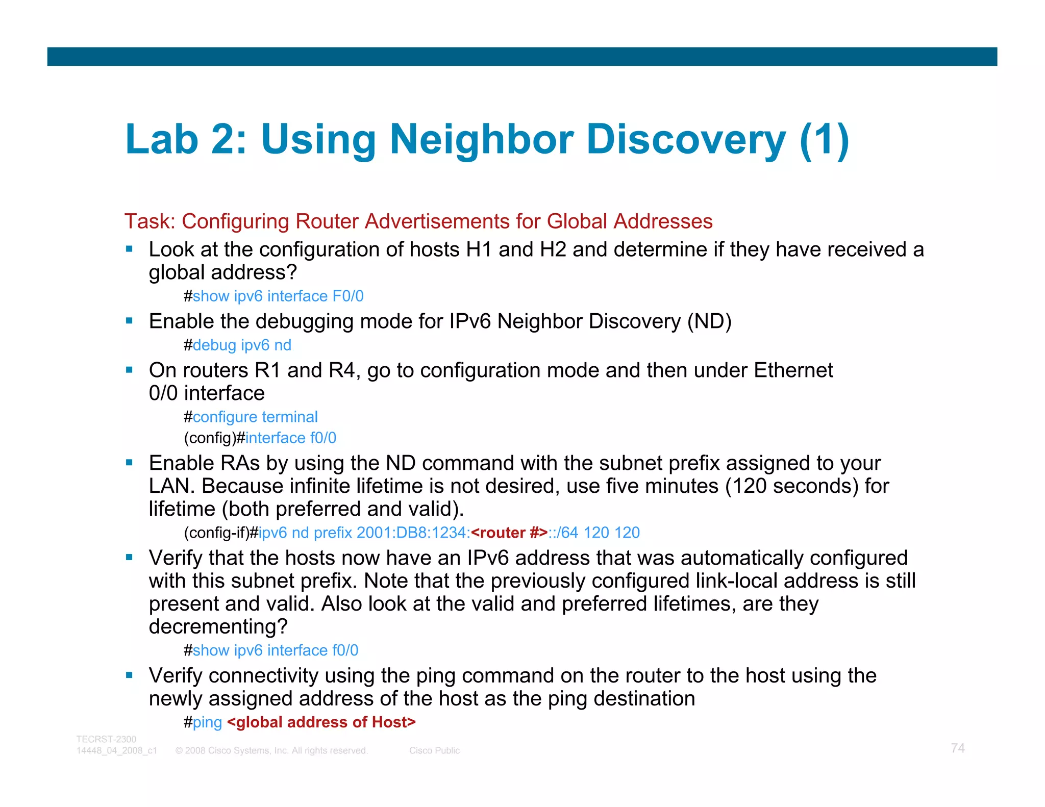 Lab 2: Using Neighbor Discovery (1)
         Task: Configuring Router Advertisements for Global Addresses
           Look at the configuration of hosts H1 and H2 and determine if they have received a
           global address?
                     #show ipv6 interface F0/0
              Enable the debugging mode for IPv6 Neighbor Discovery (ND)
                     #debug ipv6 nd
              On routers R1 and R4, go to configuration mode and then under Ethernet
              0/0 interface
                     #configure terminal
                     (config)#interface f0/0
              Enable RAs by using the ND command with the subnet prefix assigned to your
              LAN. Because infinite lifetime is not desired, use five minutes (120 seconds) for
              lifetime (both preferred and valid).
                     (config-if)#ipv6 nd prefix 2001:DB8:1234:<router #>::/64 120 120
              Verify that the hosts now have an IPv6 address that was automatically configured
              with this subnet prefix. Note that the previously configured link-local address is still
              present and valid. Also look at the valid and preferred lifetimes, are they
              decrementing?
                     #show ipv6 interface f0/0
              Verify connectivity using the ping command on the router to the host using the
              newly assigned address of the host as the ping destination
                     #ping <global address of Host>
TECRST-2300
14448_04_2008_c1   © 2008 Cisco Systems, Inc. All rights reserved.   Cisco Public                        74
 