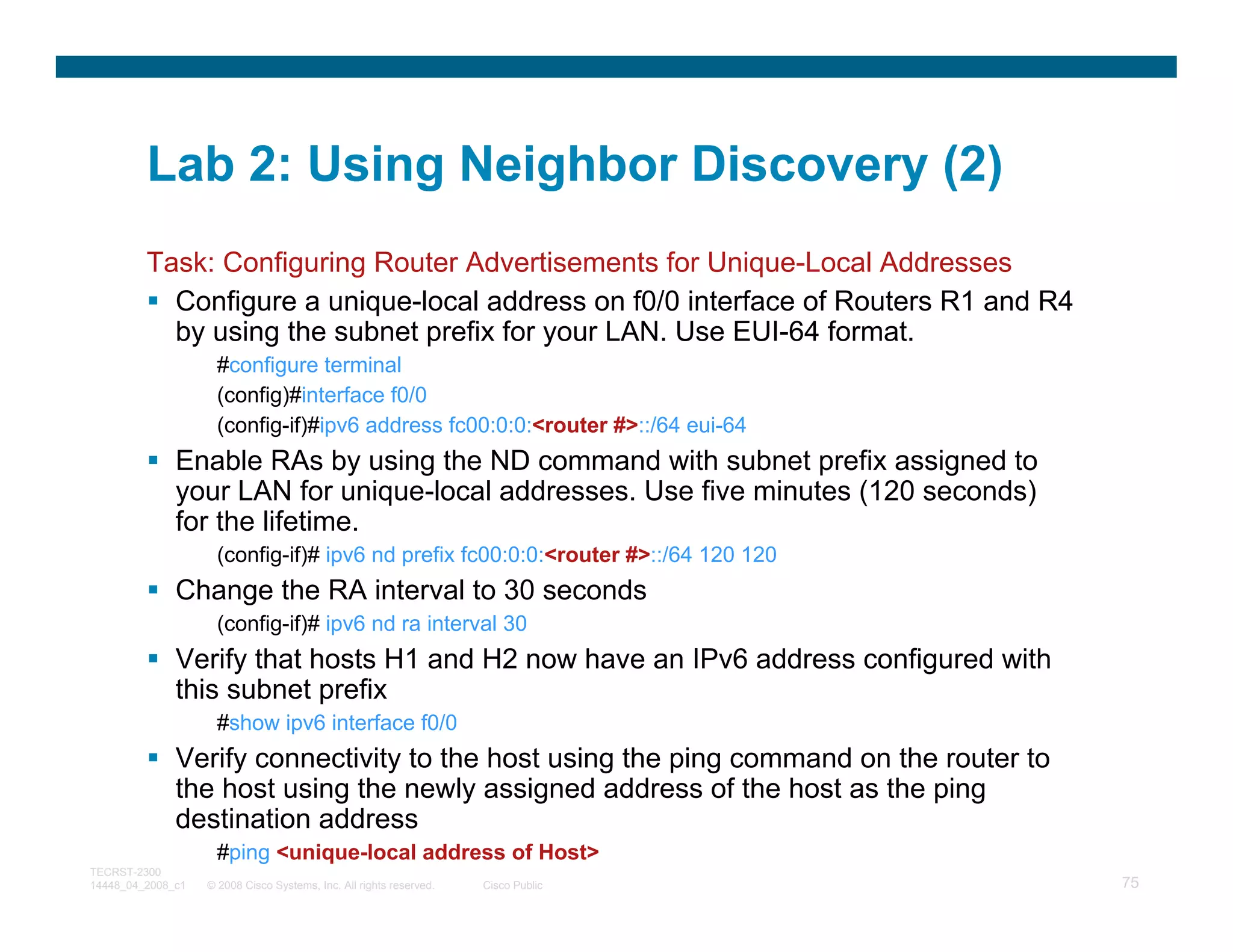 Lab 2: Using Neighbor Discovery (2)
         Task: Configuring Router Advertisements for Unique-Local Addresses
           Configure a unique-local address on f0/0 interface of Routers R1 and R4
           by using the subnet prefix for your LAN. Use EUI-64 format.
                     #configure terminal
                     (config)#interface f0/0
                     (config-if)#ipv6 address fc00:0:0:<router #>::/64 eui-64
              Enable RAs by using the ND command with subnet prefix assigned to
              your LAN for unique-local addresses. Use five minutes (120 seconds)
              for the lifetime.
                     (config-if)# ipv6 nd prefix fc00:0:0:<router #>::/64 120 120
              Change the RA interval to 30 seconds
                     (config-if)# ipv6 nd ra interval 30
              Verify that hosts H1 and H2 now have an IPv6 address configured with
              this subnet prefix
                     #show ipv6 interface f0/0
              Verify connectivity to the host using the ping command on the router to
              the host using the newly assigned address of the host as the ping
              destination address
                     #ping <unique-local address of Host>
TECRST-2300
14448_04_2008_c1   © 2008 Cisco Systems, Inc. All rights reserved.   Cisco Public       75
 