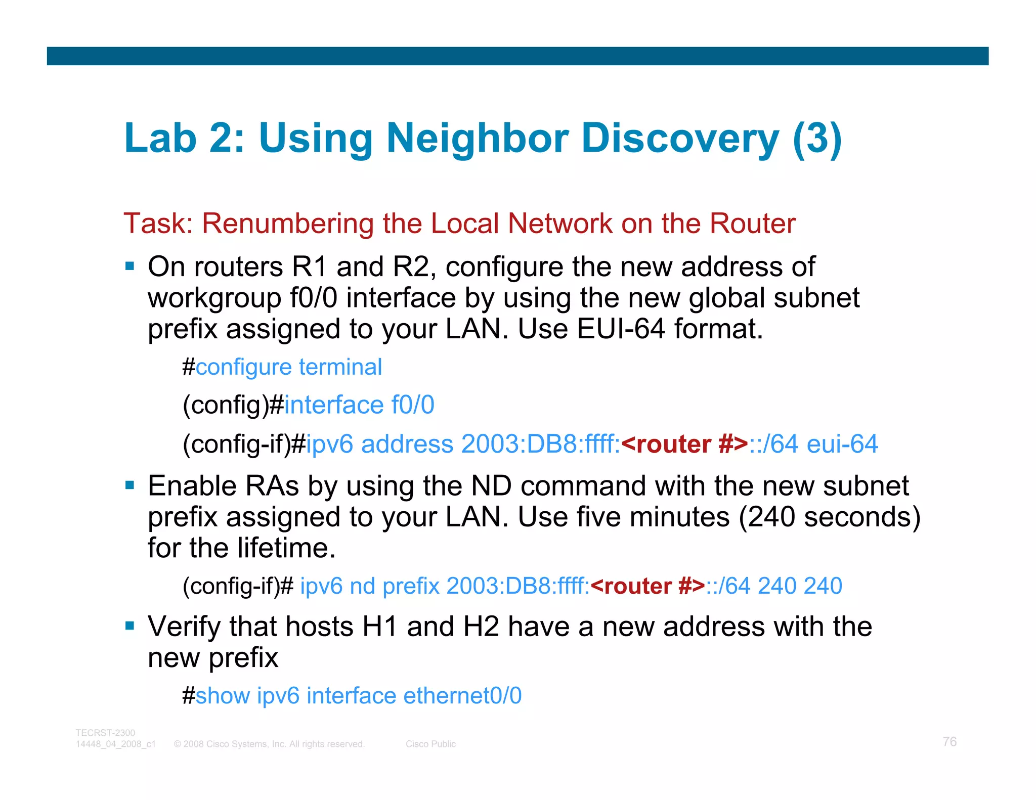 Lab 2: Using Neighbor Discovery (3)
         Task: Renumbering the Local Network on the Router
          On routers R1 and R2, configure the new address of
          workgroup f0/0 interface by using the new global subnet
          prefix assigned to your LAN. Use EUI-64 format.
                     #configure terminal
                     (config)#interface f0/0
                     (config-if)#ipv6 address 2003:DB8:ffff:<router #>::/64 eui-64
              Enable RAs by using the ND command with the new subnet
              prefix assigned to your LAN. Use five minutes (240 seconds)
              for the lifetime.
                     (config-if)# ipv6 nd prefix 2003:DB8:ffff:<router #>::/64 240 240
              Verify that hosts H1 and H2 have a new address with the
              new prefix
                     #show ipv6 interface ethernet0/0
TECRST-2300
14448_04_2008_c1   © 2008 Cisco Systems, Inc. All rights reserved.   Cisco Public        76
 