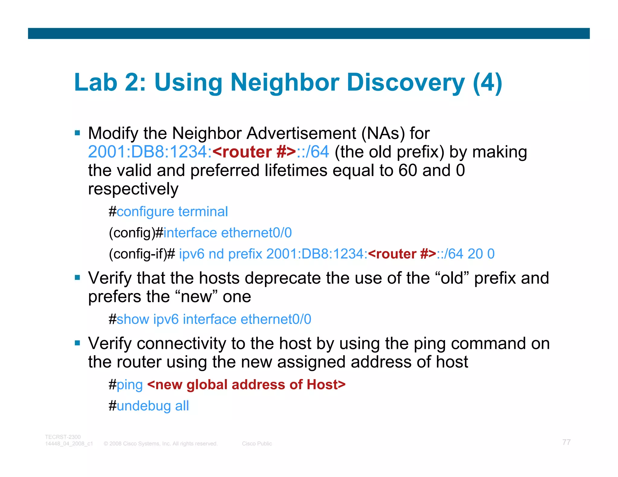 Lab 2: Using Neighbor Discovery (4)
              Modify the Neighbor Advertisement (NAs) for
              2001:DB8:1234:<router #>::/64 (the old prefix) by making
              the valid and preferred lifetimes equal to 60 and 0
              respectively
                     #configure terminal
                     (config)#interface ethernet0/0
                     (config-if)# ipv6 nd prefix 2001:DB8:1234:<router #>::/64 20 0
              Verify that the hosts deprecate the use of the “old” prefix and
              prefers the “new” one
                     #show ipv6 interface ethernet0/0
              Verify connectivity to the host by using the ping command on
              the router using the new assigned address of host
                     #ping <new global address of Host>
                     #undebug all

TECRST-2300
14448_04_2008_c1   © 2008 Cisco Systems, Inc. All rights reserved.   Cisco Public     77
 